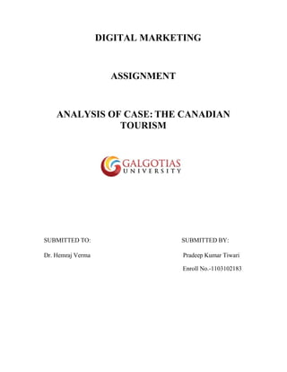 DIGITAL MARKETING
ASSIGNMENT
ANALYSIS OF CASE: THE CANADIAN
TOURISM
SUBMITTED TO: SUBMITTED BY:
Dr. Hemraj Verma Pradeep Kumar Tiwari
Enroll No.-1103102183
 