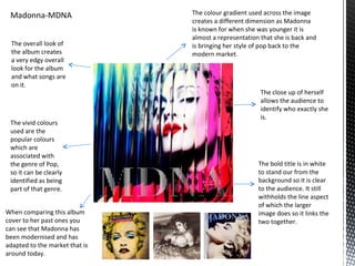 Madonna-MDNA                   The colour gradient used across the image
                                creates a different dimension as Madonna
                                is known for when she was younger it is
                                almost a representation that she is back and
  The overall look of           is bringing her style of pop back to the
  the album creates             modern market.
  a very edgy overall
  look for the album
  and what songs are
  on it.
                                                        The close up of herself
                                                        allows the audience to
                                                        identify who exactly she
                                                        is.
 The vivid colours
 used are the
 popular colours
 which are
 associated with
 the genre of Pop,                                     The bold title is in white
 so it can be clearly                                  to stand our from the
 identified as being                                   background so it is clear
 part of that genre.                                   to the audience. It still
                                                       withholds the line aspect
                                                       of which the larger
When comparing this album                              image does so it links the
cover to her past ones you                             two together.
can see that Madonna has
been modernised and has
adapted to the market that is
around today.
 