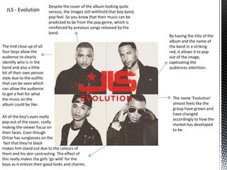 Despite the cover of the album looking quite
  JLS - Evolution          serious, the images still withhold that boy band,
                           pop feel. So you know that their music can be
                           predicted to be from the pop genre, which is
                           reinforced by previous songs released by the
                           band.
                                                                               By having the title of the
                                                                               album and the name of
The mid close up of all                                                        the band in a striking
four boys allow the                                                            red, it allows it to pop
audience to clearly                                                            out of the image,
identify who is in the                                                         captivating the
band and also a little                                                         audiences attention.
bit of their own person
style due to the outfits
that can be seen which
can allow the audience
to get a feel for what
the music on the                                                                 The name ‘Evolution’
album could be like.                                                             almost feels like the
                                                                                 group have grown and
                                                                                 have changed
All of the boy’s eyes really
                                                                                 accordingly to how the
pop out of the cover, really
                                                                                 market has developed
making the viewer focus on
                                                                                 to be.
their faces. Even though
Ortise has sunglasses on the
 fact that they’re black
makes him stand out due to the colours of
them and his skin contrasting. The effect of
this really makes the girls ‘go wild’ for the
boys as it entices their good looks and charms.
 