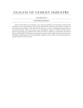 ANALYIS OF CEMENT INDUSTRY
YEAR 2011
ACKNOWLEDGEMENT
Choice of this industry was made due to the enormous interlinks of its betterment with the other
industries in terms of development. The question which will be answered in this report is whether we
are growing economically or not? This may be proved by a series of explanations and quotations
from all around the world’s top business men including the importers. I thank ALLAH and my
parents for providing me a platform from which I am able to explore my environment and I able to
add to it beneficially. I also thank my group partner for the moral support and course instructor for
developing a mind framework for being logical, confident and up to date to the world economy to
satisfy our role for this very course.
 
