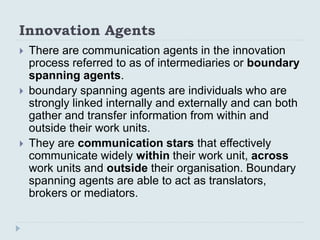 Innovation Agents
 There are communication agents in the innovation
process referred to as of intermediaries or boundary
...