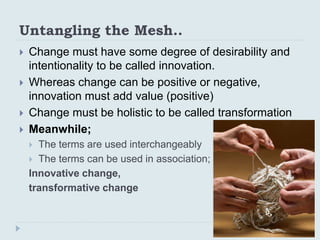 Untangling the Mesh..
 Change must have some degree of desirability and
intentionality to be called innovation.
 Whereas...