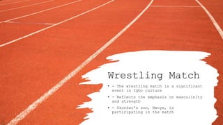 Wrestling Match
• - The wrestling match is a significant
event in Igbo culture
• - Reflects the emphasis on masculinity
and strength
• - Okonkwo's son, Nwoye, is
participating in the match
 