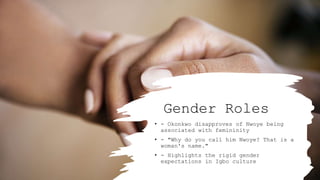 Gender Roles
• - Okonkwo disapproves of Nwoye being
associated with femininity
• - "Why do you call him Nwoye? That is a
woman's name."
• - Highlights the rigid gender
expectations in Igbo culture
 