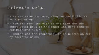 Ezinma's Role
• - Ezinma takes on caregiving responsibilities
at a young age
• - "Ezinma took the dish in one hand and the
empty water bowl in the other and went back to
her mother's hut."
• - Emphasizes the responsibilities placed on her
by societal norms
 