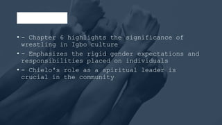 Conclusion
• - Chapter 6 highlights the significance of
wrestling in Igbo culture
• - Emphasizes the rigid gender expectations and
responsibilities placed on individuals
• - Chielo's role as a spiritual leader is
crucial in the community
 