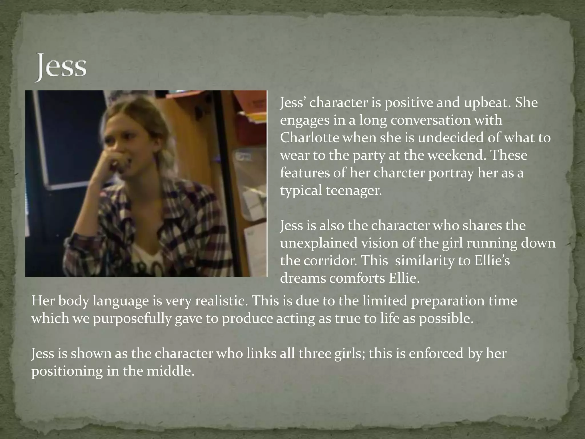 Jess’ character is positive and upbeat. She
                                          engages in a long conversation with
                                          Charlotte when she is undecided of what to
                                          wear to the party at the weekend. These
                                          features of her charcter portray her as a
                                          typical teenager.

                                          Jess is also the character who shares the
                                          unexplained vision of the girl running down
                                          the corridor. This similarity to Ellie’s
                                          dreams comforts Ellie.
Her body language is very realistic. This is due to the limited preparation time
which we purposefully gave to produce acting as true to life as possible.

Jess is shown as the character who links all three girls; this is enforced by her
positioning in the middle.
 