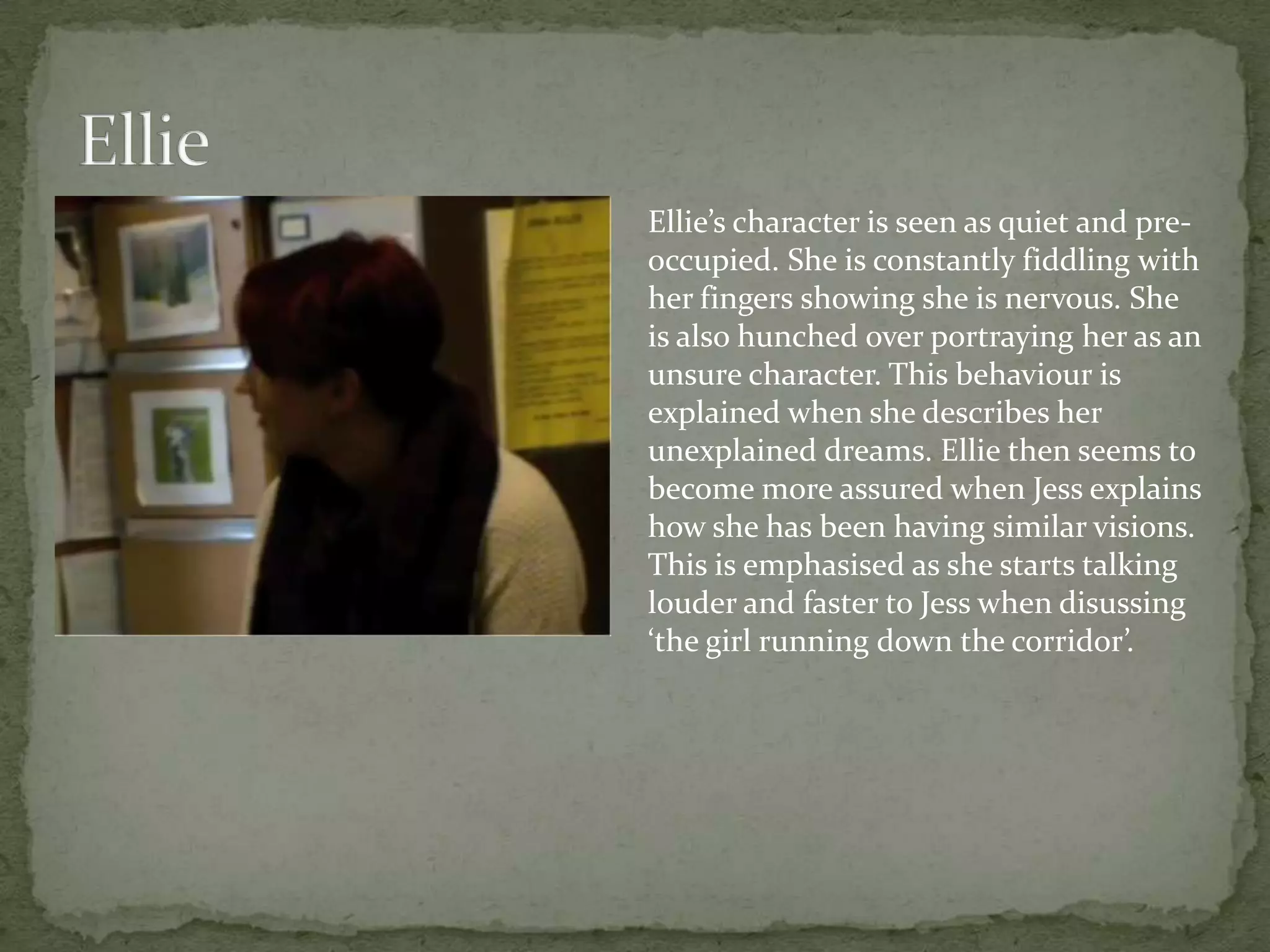 Ellie’s character is seen as quiet and pre-
occupied. She is constantly fiddling with
her fingers showing she is nervous. She
is also hunched over portraying her as an
unsure character. This behaviour is
explained when she describes her
unexplained dreams. Ellie then seems to
become more assured when Jess explains
how she has been having similar visions.
This is emphasised as she starts talking
louder and faster to Jess when disussing
‘the girl running down the corridor’.
 