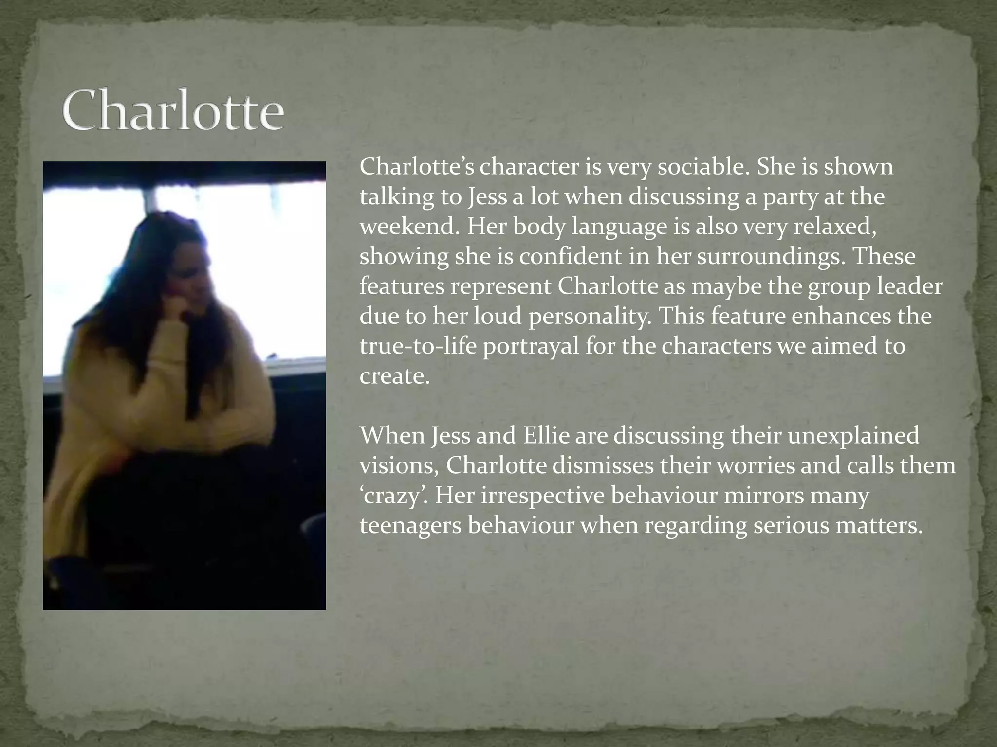 Charlotte’s character is very sociable. She is shown
talking to Jess a lot when discussing a party at the
weekend. Her body language is also very relaxed,
showing she is confident in her surroundings. These
features represent Charlotte as maybe the group leader
due to her loud personality. This feature enhances the
true-to-life portrayal for the characters we aimed to
create.

When Jess and Ellie are discussing their unexplained
visions, Charlotte dismisses their worries and calls them
‘crazy’. Her irrespective behaviour mirrors many
teenagers behaviour when regarding serious matters.
 