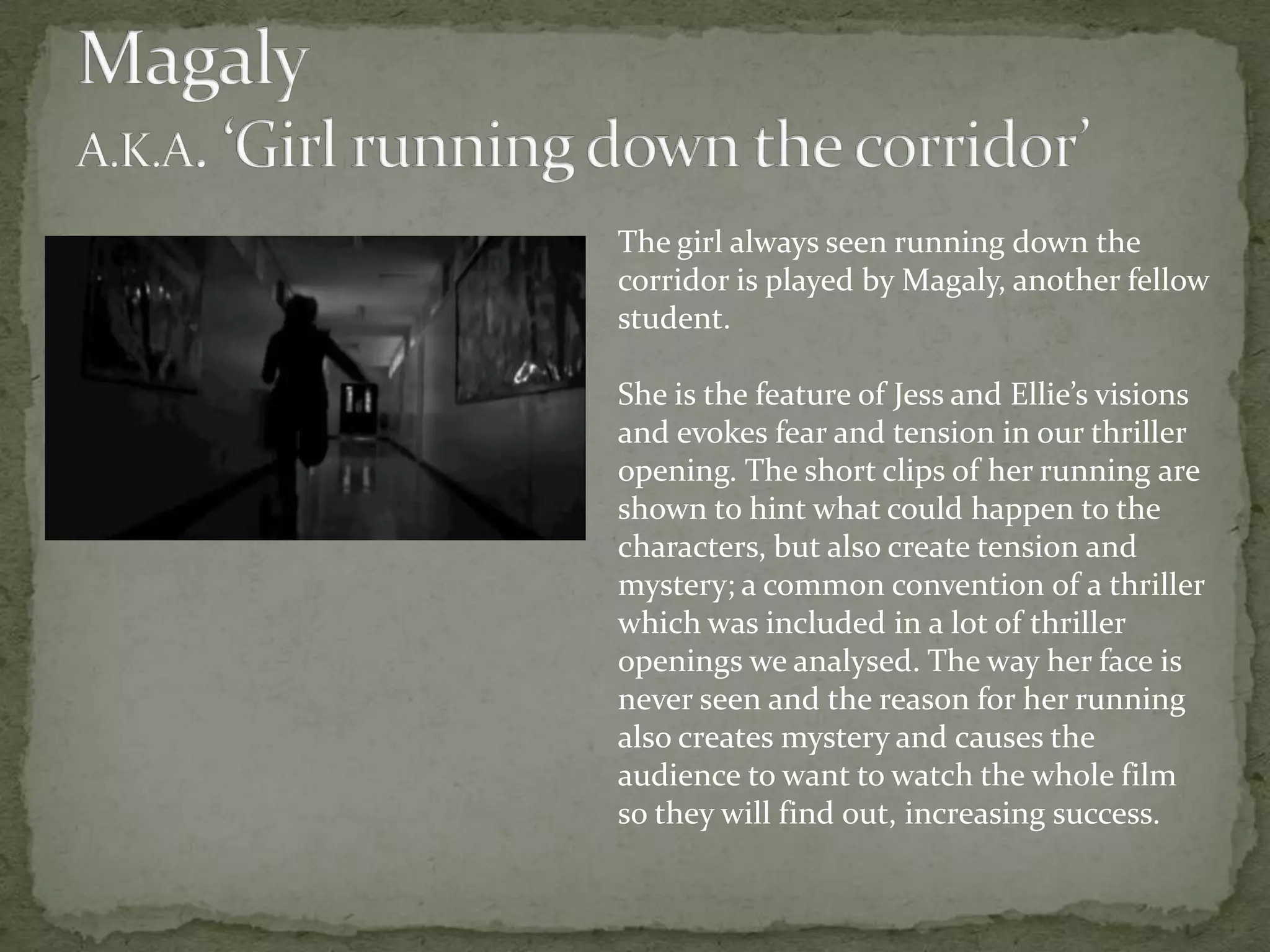 The girl always seen running down the
corridor is played by Magaly, another fellow
student.

She is the feature of Jess and Ellie’s visions
and evokes fear and tension in our thriller
opening. The short clips of her running are
shown to hint what could happen to the
characters, but also create tension and
mystery; a common convention of a thriller
which was included in a lot of thriller
openings we analysed. The way her face is
never seen and the reason for her running
also creates mystery and causes the
audience to want to watch the whole film
so they will find out, increasing success.
 