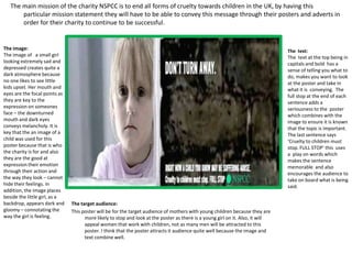 The main mission of the charity NSPCC is to end all forms of cruelty towards children in the UK, by having this particular mission statement they will have to be able to convey this message through their posters and adverts in order for their charity to continue to be successful. ,[object Object],The image:,[object Object],The image of   a small girl looking extremely sad and depressed creates quite a dark atmosphere because no one likes to see little kids upset. Her mouth and eyes are the focal points as they are key to the expression on someones face – the downturned mouth and dark eyes conveys melancholy. It is key that the an image of a child was used for this poster because that is who the charity is for and also they are the good at expression their emotion through their action and the way they look – cannot hide their feelings. In addition, the image places beside the little girl, as a backdrop, appears dark and gloomy – connotating the way the girl is feeling.,[object Object],The  text:,[object Object],The  text at the top being in capitals and bold  has a sense of telling you what to do, makes you want to look at the poster and take in what it is  conveying.  The full stop at the end of each sentence adds a seriousness to the  poster which combines with the image to ensure it is known that the topic is important. The last sentence says ‘Cruelty to children must stop. FULL STOP’ this  uses a  play on words which makes the sentence memorable  and also encourages the audience to take on board what is being said.,[object Object],The target audience:,[object Object],This poster will be for the target audience of mothers with young children because they are more likely to stop and look at the poster as there is a young girl on it. Also, it will appeal women that work with children, not as many men will be attracted to this poster. I think that the poster attracts it audience quite well because the image and text combine well.,[object Object]