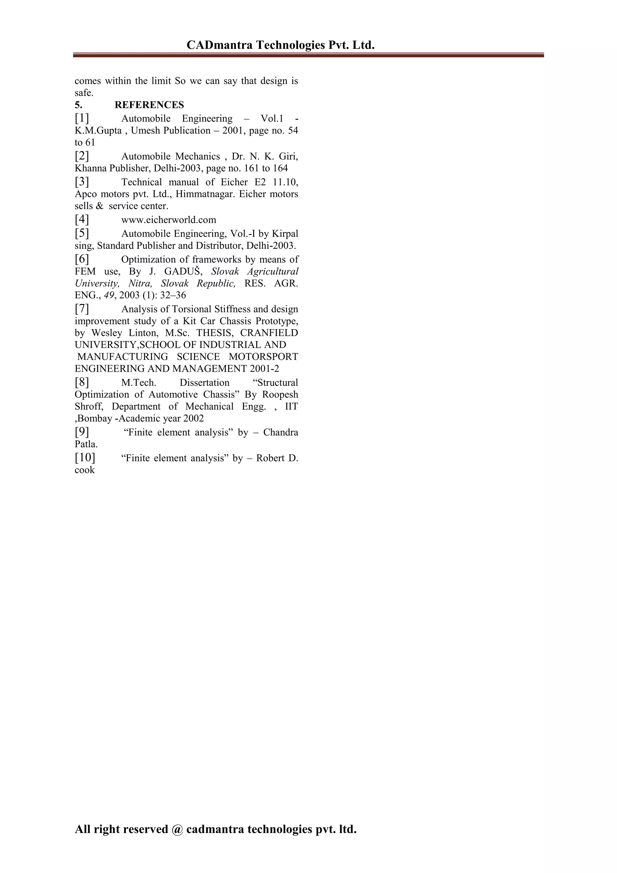 CADmantra Technologies Pvt. Ltd.
All right reserved @ cadmantra technologies pvt. ltd.
comes within the limit So we can say that design is
safe.
5. REFERENCES
[1] Automobile Engineering – Vol.1 -
K.M.Gupta , Umesh Publication – 2001, page no. 54
to 61
[2] Automobile Mechanics , Dr. N. K. Giri,
Khanna Publisher, Delhi-2003, page no. 161 to 164
[3] Technical manual of Eicher E2 11.10,
Apco motors pvt. Ltd., Himmatnagar. Eicher motors
sells & service center.
[4] www.eicherworld.com
[5] Automobile Engineering, Vol.-I by Kirpal
sing, Standard Publisher and Distributor, Delhi-2003.
[6] Optimization of frameworks by means of
FEM use, By J. GADUŠ, Slovak Agricultural
University, Nitra, Slovak Republic, RES. AGR.
ENG., 49, 2003 (1): 32–36
[7] Analysis of Torsional Stiffness and design
improvement study of a Kit Car Chassis Prototype,
by Wesley Linton, M.Sc. THESIS, CRANFIELD
UNIVERSITY,SCHOOL OF INDUSTRIAL AND
MANUFACTURING SCIENCE MOTORSPORT
ENGINEERING AND MANAGEMENT 2001-2
[8] M.Tech. Dissertation “Structural
Optimization of Automotive Chassis” By Roopesh
Shroff, Department of Mechanical Engg. , IIT
,Bombay -Academic year 2002
[9] “Finite element analysis” by – Chandra
Patla.
[10] “Finite element analysis” by – Robert D.
cook
 