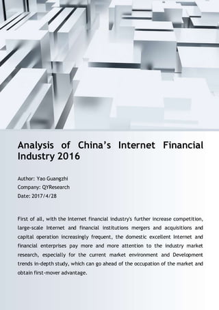 Email: sales@qyresearch.com; Tel: 001-6262952442 0086-1082945717; http://www.qyresearch.com 1
Analysis of China’s Internet Financial
Industry 2016
Author: Yao Guangzhi
Company: QYResearch
Date: 2017/4/28
First of all, with the Internet financial industry's further increase competition,
large-scale Internet and financial institutions mergers and acquisitions and
capital operation increasingly frequent, the domestic excellent Internet and
financial enterprises pay more and more attention to the industry market
research, especially for the current market environment and Development
trends in-depth study, which can go ahead of the occupation of the market and
obtain first-mover advantage.
 