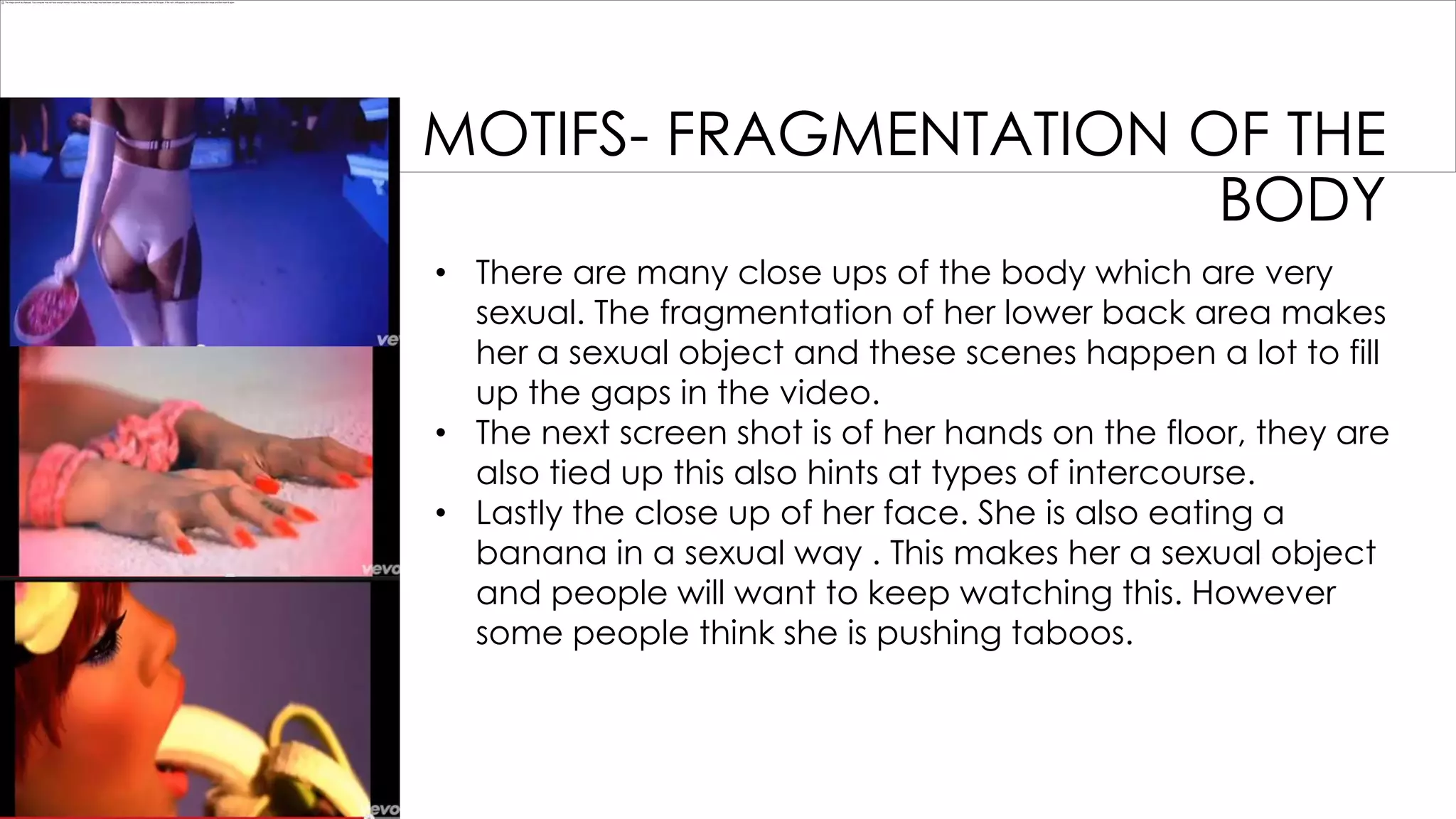 MOTIFS- FRAGMENTATION OF THE
BODY
• There are many close ups of the body which are very
sexual. The fragmentation of her lower back area makes
her a sexual object and these scenes happen a lot to fill
up the gaps in the video.
• The next screen shot is of her hands on the floor, they are
also tied up this also hints at types of intercourse.
• Lastly the close up of her face. She is also eating a
banana in a sexual way . This makes her a sexual object
and people will want to keep watching this. However
some people think she is pushing taboos.

 