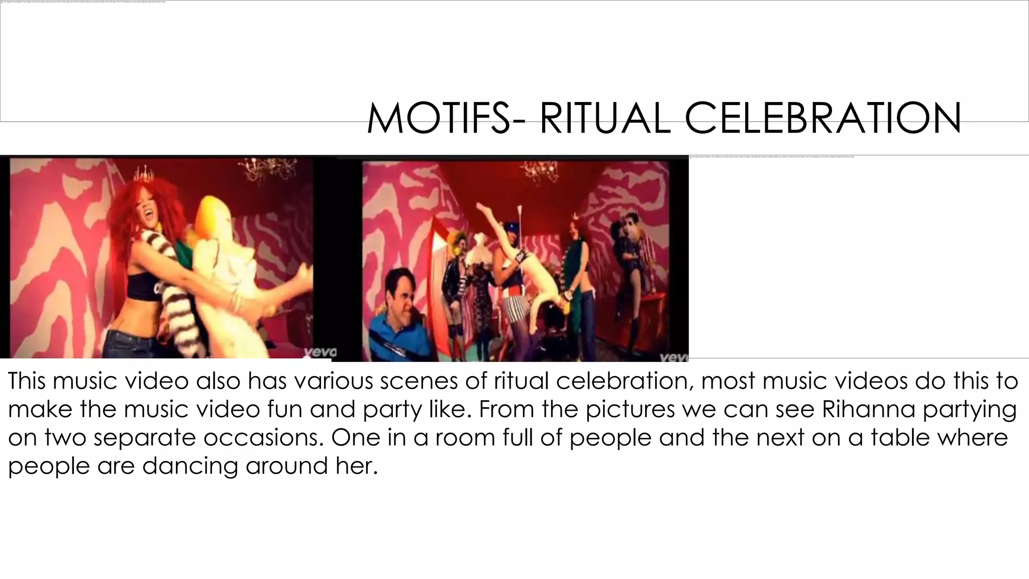 MOTIFS- RITUAL CELEBRATION

This music video also has various scenes of ritual celebration, most music videos do this to
make the music video fun and party like. From the pictures we can see Rihanna partying
on two separate occasions. One in a room full of people and the next on a table where
people are dancing around her.

 