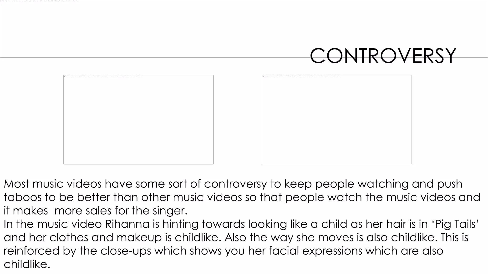 CONTROVERSY

Most music videos have some sort of controversy to keep people watching and push
taboos to be better than other music videos so that people watch the music videos and
it makes more sales for the singer.
In the music video Rihanna is hinting towards looking like a child as her hair is in „Pig Tails‟
and her clothes and makeup is childlike. Also the way she moves is also childlike. This is
reinforced by the close-ups which shows you her facial expressions which are also
childlike.

 