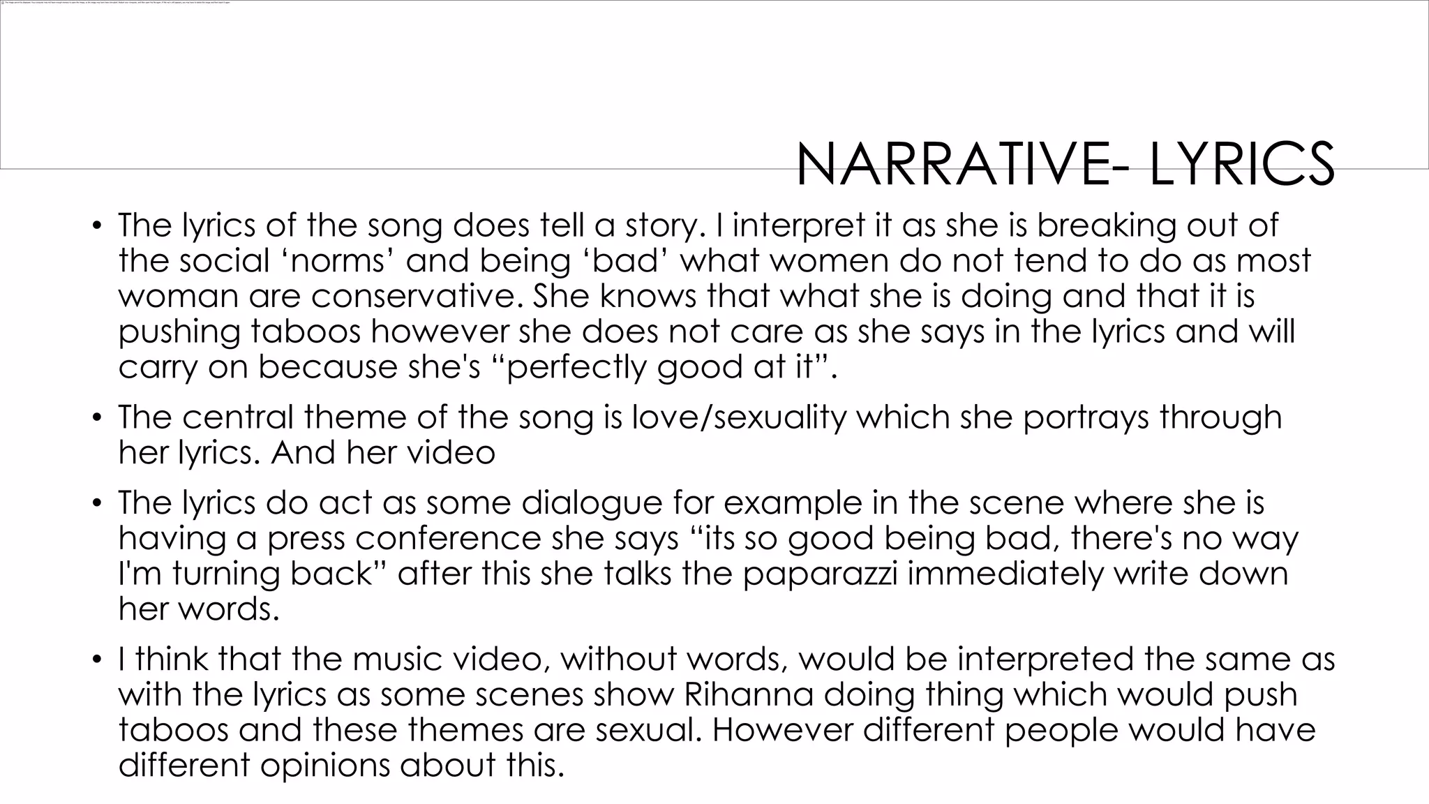 NARRATIVE- LYRICS
• The lyrics of the song does tell a story. I interpret it as she is breaking out of
the social „norms‟ and being „bad‟ what women do not tend to do as most
woman are conservative. She knows that what she is doing and that it is
pushing taboos however she does not care as she says in the lyrics and will
carry on because she's “perfectly good at it”.
• The central theme of the song is love/sexuality which she portrays through
her lyrics. And her video
• The lyrics do act as some dialogue for example in the scene where she is
having a press conference she says “its so good being bad, there's no way
I'm turning back” after this she talks the paparazzi immediately write down
her words.
• I think that the music video, without words, would be interpreted the same as
with the lyrics as some scenes show Rihanna doing thing which would push
taboos and these themes are sexual. However different people would have
different opinions about this.

 