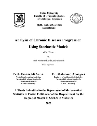 Cairo University
Faculty of Graduate Studies
for Statistical Research
Mathematical Statistics
Department
Analysis of Chronic Diseases Progression
Using Stochastic Models
M.Sc. Thesis
By
Iman Mohamed Attia Abd-Elkhalik
Under Supervision
Prof. Esaam Ali Amin
Prof. of mathematical statistics
Faculty of Graduate Studies for
Statistical Research
Cairo University
Dr. Mahmoud Aboagwa
Lecturer of mathematical statistics
Faculty of Graduate Studies for
Statistical Research
Cairo University
A Thesis Submitted to the Department of Mathematical
Statisitcs in Partial Fulfillment of the Requirement for the
Degree of Master of Science in Statisitcs
2022
 