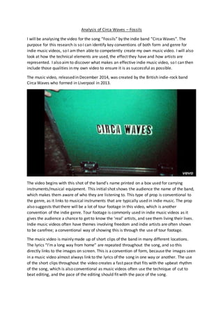 Analysis of Circa Waves – Fossils
I will be analysing the video for the song “Fossils” by the indie band “Circa Waves”. The
purpose for this research is so I can identify key conventions of both form and genre for
indie music videos, so I am then able to competently create my own music video. I will also
look at how the technical elements are used, the effect they have and how artists are
represented. I also aim to discover what makes an effective indie music video, so I can then
include those qualities in my own video to ensure it is as successful as possible.
The music video, released in December 2014, was created by the British indie-rock band
Circa Waves who formed in Liverpool in 2013.
The video begins with this shot of the band’s name printed on a box used for carrying
instruments/musical equipment. This initial shot shows the audience the name of the band,
which makes them aware of who they are listening to. This type of prop is conventional to
the genre, as it links to musical instruments that are typically used in indie music. The prop
also suggests that there will be a lot of tour footage in this video, which is another
convention of the indie genre. Tour footage is commonly used in indie music videos as it
gives the audience a chance to get to know the ‘real’ artists, and see them living their lives.
Indie music videos often have themes involving freedom and indie artists are often shown
to be carefree; a conventional way of showing this is through the use of tour footage.
The music video is mainly made up of short clips of the band in many different locations.
The lyrics “I’m a long way from home” are repeated throughout the song, and so this
directly links to the images on screen. This is a convention of form, because the images seen
in a music video almost always link to the lyrics of the song in one way or another. The use
of the short clips throughout the video creates a fast pace that fits with the upbeat rhythm
of the song, which is also conventional as music videos often use the technique of cut to
beat editing, and the pace of the editing should fit with the pace of the song.
 