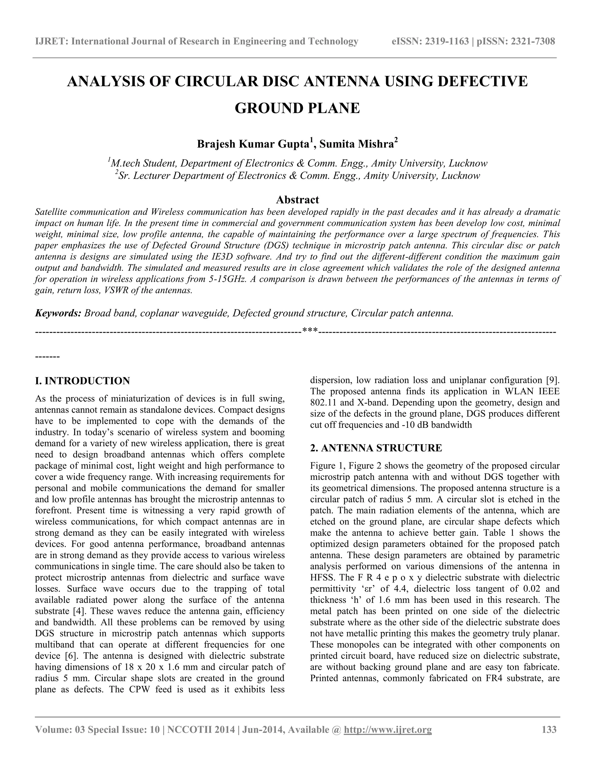 IJRET: International Journal of Research in Engineering and Technology eISSN: 2319-1163 | pISSN: 2321-7308 
__________________________________________________________________________________________ 
Volume: 03 Special Issue: 10 | NCCOTII 2014 | Jun-2014, Available @ http://www.ijret.org 133 
ANALYSIS OF CIRCULAR DISC ANTENNA USING DEFECTIVE GROUND PLANE Brajesh Kumar Gupta1, Sumita Mishra2 1M.tech Student, Department of Electronics & Comm. Engg., Amity University, Lucknow 2Sr. Lecturer Department of Electronics & Comm. Engg., Amity University, Lucknow Abstract Satellite communication and Wireless communication has been developed rapidly in the past decades and it has already a dramatic impact on human life. In the present time in commercial and government communication system has been develop low cost, minimal weight, minimal size, low profile antenna, the capable of maintaining the performance over a large spectrum of frequencies. This paper emphasizes the use of Defected Ground Structure (DGS) technique in microstrip patch antenna. This circular disc or patch antenna is designs are simulated using the IE3D software. And try to find out the different-different condition the maximum gain output and bandwidth. The simulated and measured results are in close agreement which validates the role of the designed antenna for operation in wireless applications from 5-15GHz. A comparison is drawn between the performances of the antennas in terms of gain, return loss, VSWR of the antennas. Keywords: Broad band, coplanar waveguide, Defected ground structure, Circular patch antenna. 
---------------------------------------------------------------------------***------------------------------------------------------------------- ------- I. INTRODUCTION 
As the process of miniaturization of devices is in full swing, antennas cannot remain as standalone devices. Compact designs have to be implemented to cope with the demands of the industry. In today‟s scenario of wireless system and booming demand for a variety of new wireless application, there is great need to design broadband antennas which offers complete package of minimal cost, light weight and high performance to cover a wide frequency range. With increasing requirements for personal and mobile communications the demand for smaller and low profile antennas has brought the microstrip antennas to forefront. Present time is witnessing a very rapid growth of wireless communications, for which compact antennas are in strong demand as they can be easily integrated with wireless devices. For good antenna performance, broadband antennas are in strong demand as they provide access to various wireless communications in single time. The care should also be taken to protect microstrip antennas from dielectric and surface wave losses. Surface wave occurs due to the trapping of total available radiated power along the surface of the antenna substrate [4]. These waves reduce the antenna gain, efficiency and bandwidth. All these problems can be removed by using DGS structure in microstrip patch antennas which supports multiband that can operate at different frequencies for one device [6]. The antenna is designed with dielectric substrate having dimensions of 18 x 20 x 1.6 mm and circular patch of radius 5 mm. Circular shape slots are created in the ground plane as defects. The CPW feed is used as it exhibits less dispersion, low radiation loss and uniplanar configuration [9]. The proposed antenna finds its application in WLAN IEEE 802.11 and X-band. Depending upon the geometry, design and size of the defects in the ground plane, DGS produces different cut off frequencies and -10 dB bandwidth 
2. ANTENNA STRUCTURE 
Figure 1, Figure 2 shows the geometry of the proposed circular microstrip patch antenna with and without DGS together with its geometrical dimensions. The proposed antenna structure is a circular patch of radius 5 mm. A circular slot is etched in the patch. The main radiation elements of the antenna, which are etched on the ground plane, are circular shape defects which make the antenna to achieve better gain. Table 1 shows the optimized design parameters obtained for the proposed patch antenna. These design parameters are obtained by parametric analysis performed on various dimensions of the antenna in HFSS. The F R 4 e p o x y dielectric substrate with dielectric permittivity „εr‟ of 4.4, dielectric loss tangent of 0.02 and thickness „h‟ of 1.6 mm has been used in this research. The metal patch has been printed on one side of the dielectric substrate where as the other side of the dielectric substrate does not have metallic printing this makes the geometry truly planar. These monopoles can be integrated with other components on printed circuit board, have reduced size on dielectric substrate, are without backing ground plane and are easy ton fabricate. Printed antennas, commonly fabricated on FR4 substrate, are  