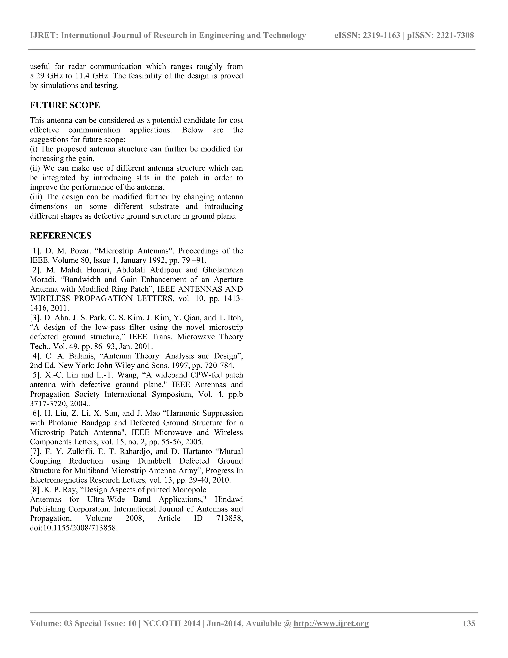 IJRET: International Journal of Research in Engineering and Technology eISSN: 2319-1163 | pISSN: 2321-7308 
__________________________________________________________________________________________ 
Volume: 03 Special Issue: 10 | NCCOTII 2014 | Jun-2014, Available @ http://www.ijret.org 135 
useful for radar communication which ranges roughly from 8.29 GHz to 11.4 GHz. The feasibility of the design is proved by simulations and testing. FUTURE SCOPE This antenna can be considered as a potential candidate for cost effective communication applications. Below are the suggestions for future scope: (i) The proposed antenna structure can further be modified for increasing the gain. (ii) We can make use of different antenna structure which can be integrated by introducing slits in the patch in order to improve the performance of the antenna. (iii) The design can be modified further by changing antenna dimensions on some different substrate and introducing different shapes as defective ground structure in ground plane. REFERENCES [1]. D. M. Pozar, “Microstrip Antennas”, Proceedings of the IEEE. Volume 80, Issue 1, January 1992, pp. 79 –91. [2]. M. Mahdi Honari, Abdolali Abdipour and Gholamreza Moradi, “Bandwidth and Gain Enhancement of an Aperture Antenna with Modified Ring Patch”, IEEE ANTENNAS AND WIRELESS PROPAGATION LETTERS, vol. 10, pp. 1413- 1416, 2011. [3]. D. Ahn, J. S. Park, C. S. Kim, J. Kim, Y. Qian, and T. Itoh, “A design of the low-pass filter using the novel microstrip defected ground structure,” IEEE Trans. Microwave Theory Tech., Vol. 49, pp. 86–93, Jan. 2001. [4]. C. A. Balanis, “Antenna Theory: Analysis and Design”, 2nd Ed. New York: John Wiley and Sons. 1997, pp. 720-784. [5]. X.-C. Lin and L.-T. Wang, “A wideband CPW-fed patch antenna with defective ground plane," IEEE Antennas and Propagation Society International Symposium, Vol. 4, pp.b 3717-3720, 2004.. [6]. H. Liu, Z. Li, X. Sun, and J. Mao “Harmonic Suppression with Photonic Bandgap and Defected Ground Structure for a Microstrip Patch Antenna", IEEE Microwave and Wireless Components Letters, vol. 15, no. 2, pp. 55-56, 2005. [7]. F. Y. Zulkifli, E. T. Rahardjo, and D. Hartanto “Mutual Coupling Reduction using Dumbbell Defected Ground Structure for Multiband Microstrip Antenna Array”, Progress In Electromagnetics Research Letters, vol. 13, pp. 29-40, 2010. [8] .K. P. Ray, “Design Aspects of printed Monopole Antennas for Ultra-Wide Band Applications," Hindawi Publishing Corporation, International Journal of Antennas and Propagation, Volume 2008, Article ID 713858, doi:10.1155/2008/713858. 