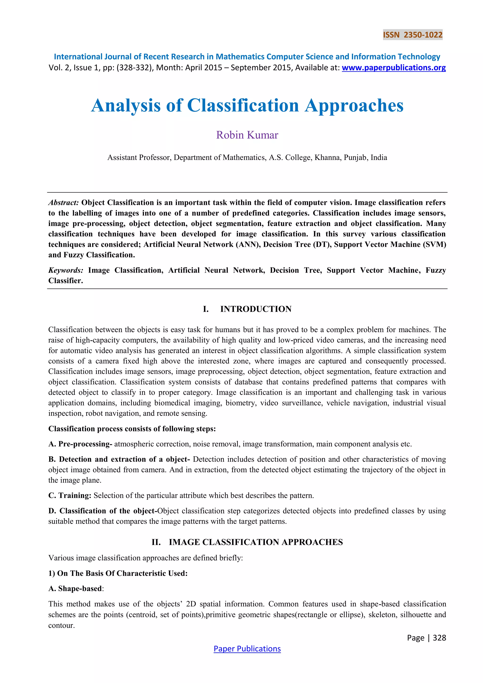 ISSN 2350-1022
International Journal of Recent Research in Mathematics Computer Science and Information Technology
Vol. 2, Issue 1, pp: (328-332), Month: April 2015 – September 2015, Available at: www.paperpublications.org
Page | 328
Paper Publications
Analysis of Classification Approaches
Robin Kumar
Assistant Professor, Department of Mathematics, A.S. College, Khanna, Punjab, India
Abstract: Object Classification is an important task within the field of computer vision. Image classification refers
to the labelling of images into one of a number of predefined categories. Classification includes image sensors,
image pre-processing, object detection, object segmentation, feature extraction and object classification. Many
classification techniques have been developed for image classification. In this survey various classification
techniques are considered; Artificial Neural Network (ANN), Decision Tree (DT), Support Vector Machine (SVM)
and Fuzzy Classification.
Keywords: Image Classification, Artificial Neural Network, Decision Tree, Support Vector Machine, Fuzzy
Classifier.
I. INTRODUCTION
Classification between the objects is easy task for humans but it has proved to be a complex problem for machines. The
raise of high-capacity computers, the availability of high quality and low-priced video cameras, and the increasing need
for automatic video analysis has generated an interest in object classification algorithms. A simple classification system
consists of a camera fixed high above the interested zone, where images are captured and consequently processed.
Classification includes image sensors, image preprocessing, object detection, object segmentation, feature extraction and
object classification. Classification system consists of database that contains predefined patterns that compares with
detected object to classify in to proper category. Image classification is an important and challenging task in various
application domains, including biomedical imaging, biometry, video surveillance, vehicle navigation, industrial visual
inspection, robot navigation, and remote sensing.
Classification process consists of following steps:
A. Pre-processing- atmospheric correction, noise removal, image transformation, main component analysis etc.
B. Detection and extraction of a object- Detection includes detection of position and other characteristics of moving
object image obtained from camera. And in extraction, from the detected object estimating the trajectory of the object in
the image plane.
C. Training: Selection of the particular attribute which best describes the pattern.
D. Classification of the object-Object classification step categorizes detected objects into predefined classes by using
suitable method that compares the image patterns with the target patterns.
II. IMAGE CLASSIFICATION APPROACHES
Various image classification approaches are defined briefly:
1) On The Basis Of Characteristic Used:
A. Shape-based:
This method makes use of the objects’ 2D spatial information. Common features used in shape-based classification
schemes are the points (centroid, set of points),primitive geometric shapes(rectangle or ellipse), skeleton, silhouette and
contour.
 