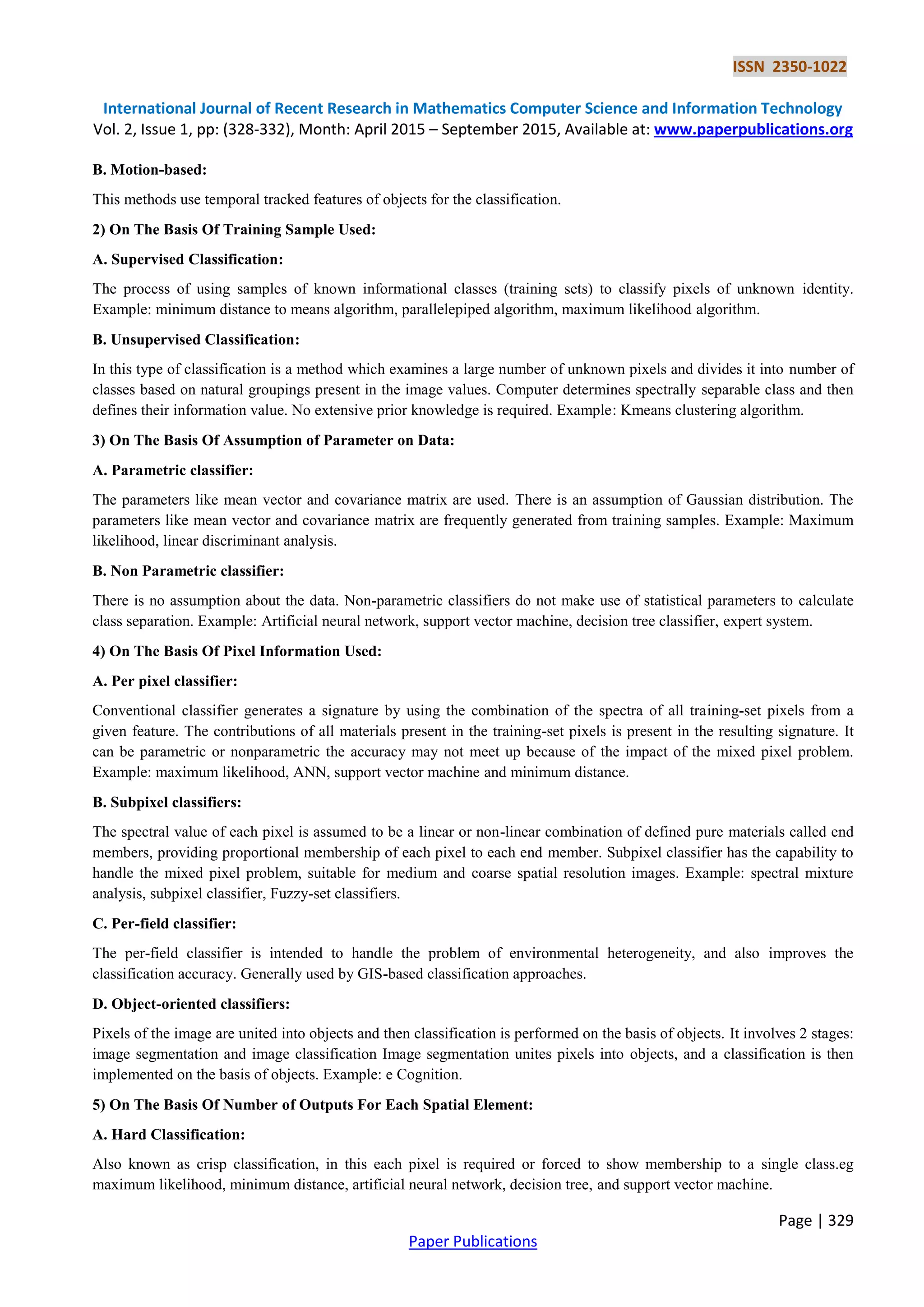 ISSN 2350-1022
International Journal of Recent Research in Mathematics Computer Science and Information Technology
Vol. 2, Issue 1, pp: (328-332), Month: April 2015 – September 2015, Available at: www.paperpublications.org
Page | 329
Paper Publications
B. Motion-based:
This methods use temporal tracked features of objects for the classification.
2) On The Basis Of Training Sample Used:
A. Supervised Classification:
The process of using samples of known informational classes (training sets) to classify pixels of unknown identity.
Example: minimum distance to means algorithm, parallelepiped algorithm, maximum likelihood algorithm.
B. Unsupervised Classification:
In this type of classification is a method which examines a large number of unknown pixels and divides it into number of
classes based on natural groupings present in the image values. Computer determines spectrally separable class and then
defines their information value. No extensive prior knowledge is required. Example: Kmeans clustering algorithm.
3) On The Basis Of Assumption of Parameter on Data:
A. Parametric classifier:
The parameters like mean vector and covariance matrix are used. There is an assumption of Gaussian distribution. The
parameters like mean vector and covariance matrix are frequently generated from training samples. Example: Maximum
likelihood, linear discriminant analysis.
B. Non Parametric classifier:
There is no assumption about the data. Non-parametric classifiers do not make use of statistical parameters to calculate
class separation. Example: Artificial neural network, support vector machine, decision tree classifier, expert system.
4) On The Basis Of Pixel Information Used:
A. Per pixel classifier:
Conventional classifier generates a signature by using the combination of the spectra of all training-set pixels from a
given feature. The contributions of all materials present in the training-set pixels is present in the resulting signature. It
can be parametric or nonparametric the accuracy may not meet up because of the impact of the mixed pixel problem.
Example: maximum likelihood, ANN, support vector machine and minimum distance.
B. Subpixel classifiers:
The spectral value of each pixel is assumed to be a linear or non-linear combination of defined pure materials called end
members, providing proportional membership of each pixel to each end member. Subpixel classifier has the capability to
handle the mixed pixel problem, suitable for medium and coarse spatial resolution images. Example: spectral mixture
analysis, subpixel classifier, Fuzzy-set classifiers.
C. Per-field classifier:
The per-field classifier is intended to handle the problem of environmental heterogeneity, and also improves the
classification accuracy. Generally used by GIS-based classification approaches.
D. Object-oriented classifiers:
Pixels of the image are united into objects and then classification is performed on the basis of objects. It involves 2 stages:
image segmentation and image classification Image segmentation unites pixels into objects, and a classification is then
implemented on the basis of objects. Example: e Cognition.
5) On The Basis Of Number of Outputs For Each Spatial Element:
A. Hard Classification:
Also known as crisp classification, in this each pixel is required or forced to show membership to a single class.eg
maximum likelihood, minimum distance, artificial neural network, decision tree, and support vector machine.
 