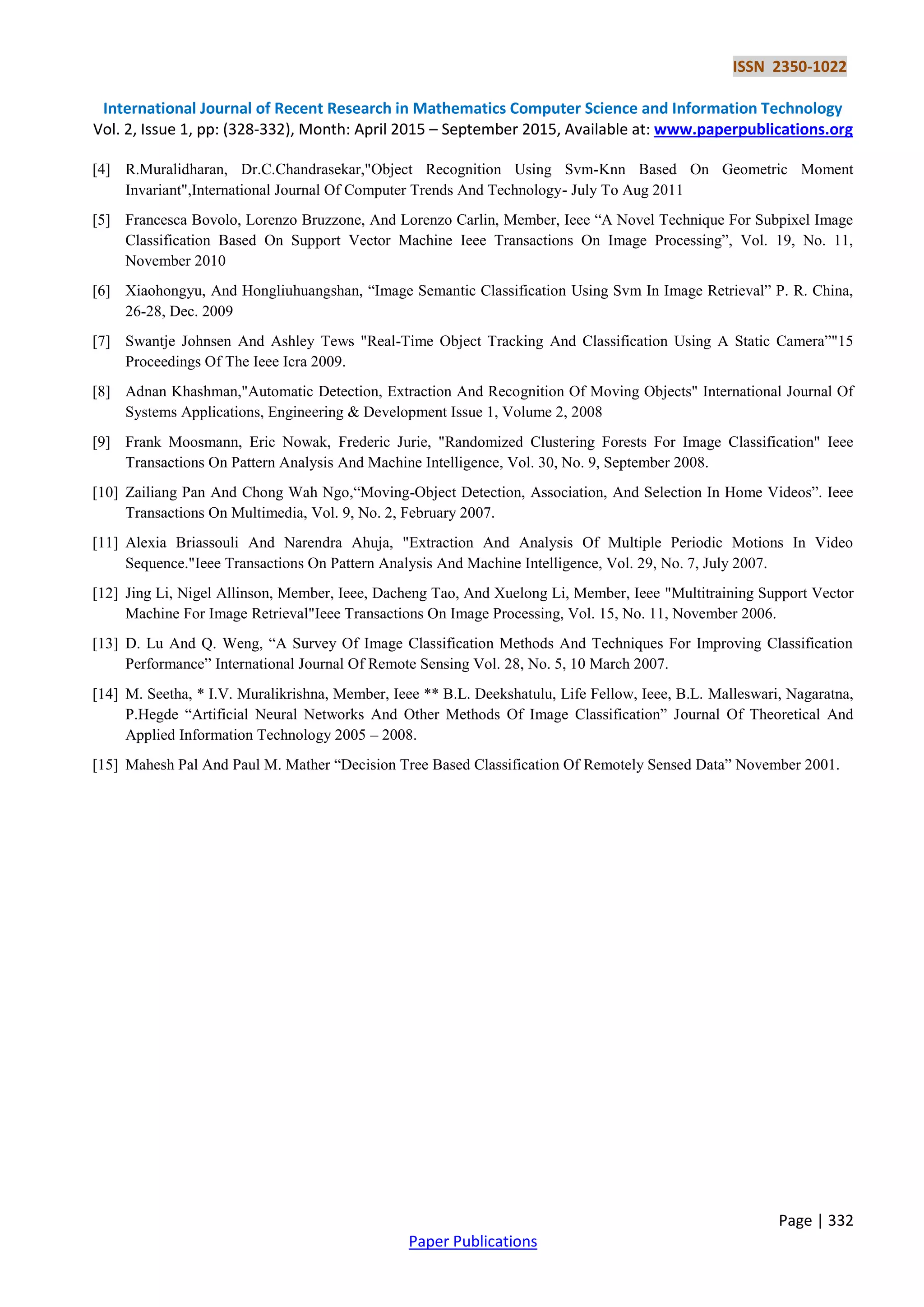 ISSN 2350-1022
International Journal of Recent Research in Mathematics Computer Science and Information Technology
Vol. 2, Issue 1, pp: (328-332), Month: April 2015 – September 2015, Available at: www.paperpublications.org
Page | 332
Paper Publications
[4] R.Muralidharan, Dr.C.Chandrasekar,"Object Recognition Using Svm-Knn Based On Geometric Moment
Invariant",International Journal Of Computer Trends And Technology- July To Aug 2011
[5] Francesca Bovolo, Lorenzo Bruzzone, And Lorenzo Carlin, Member, Ieee “A Novel Technique For Subpixel Image
Classification Based On Support Vector Machine Ieee Transactions On Image Processing”, Vol. 19, No. 11,
November 2010
[6] Xiaohongyu, And Hongliuhuangshan, “Image Semantic Classification Using Svm In Image Retrieval” P. R. China,
26-28, Dec. 2009
[7] Swantje Johnsen And Ashley Tews "Real-Time Object Tracking And Classification Using A Static Camera”"15
Proceedings Of The Ieee Icra 2009.
[8] Adnan Khashman,"Automatic Detection, Extraction And Recognition Of Moving Objects" International Journal Of
Systems Applications, Engineering & Development Issue 1, Volume 2, 2008
[9] Frank Moosmann, Eric Nowak, Frederic Jurie, "Randomized Clustering Forests For Image Classification" Ieee
Transactions On Pattern Analysis And Machine Intelligence, Vol. 30, No. 9, September 2008.
[10] Zailiang Pan And Chong Wah Ngo,“Moving-Object Detection, Association, And Selection In Home Videos”. Ieee
Transactions On Multimedia, Vol. 9, No. 2, February 2007.
[11] Alexia Briassouli And Narendra Ahuja, "Extraction And Analysis Of Multiple Periodic Motions In Video
Sequence."Ieee Transactions On Pattern Analysis And Machine Intelligence, Vol. 29, No. 7, July 2007.
[12] Jing Li, Nigel Allinson, Member, Ieee, Dacheng Tao, And Xuelong Li, Member, Ieee "Multitraining Support Vector
Machine For Image Retrieval"Ieee Transactions On Image Processing, Vol. 15, No. 11, November 2006.
[13] D. Lu And Q. Weng, “A Survey Of Image Classification Methods And Techniques For Improving Classification
Performance” International Journal Of Remote Sensing Vol. 28, No. 5, 10 March 2007.
[14] M. Seetha, * I.V. Muralikrishna, Member, Ieee ** B.L. Deekshatulu, Life Fellow, Ieee, B.L. Malleswari, Nagaratna,
P.Hegde “Artificial Neural Networks And Other Methods Of Image Classification” Journal Of Theoretical And
Applied Information Technology 2005 – 2008.
[15] Mahesh Pal And Paul M. Mather “Decision Tree Based Classification Of Remotely Sensed Data” November 2001.
 
