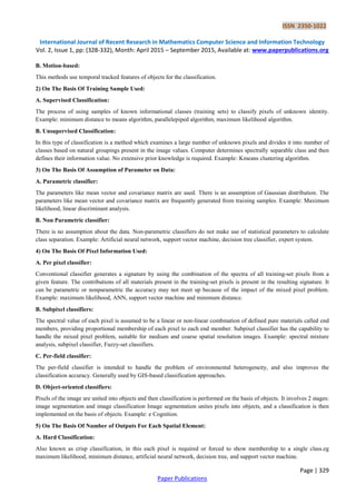 ISSN 2350-1022
International Journal of Recent Research in Mathematics Computer Science and Information Technology
Vol. 2, Issue 1, pp: (328-332), Month: April 2015 – September 2015, Available at: www.paperpublications.org
Page | 329
Paper Publications
B. Motion-based:
This methods use temporal tracked features of objects for the classification.
2) On The Basis Of Training Sample Used:
A. Supervised Classification:
The process of using samples of known informational classes (training sets) to classify pixels of unknown identity.
Example: minimum distance to means algorithm, parallelepiped algorithm, maximum likelihood algorithm.
B. Unsupervised Classification:
In this type of classification is a method which examines a large number of unknown pixels and divides it into number of
classes based on natural groupings present in the image values. Computer determines spectrally separable class and then
defines their information value. No extensive prior knowledge is required. Example: Kmeans clustering algorithm.
3) On The Basis Of Assumption of Parameter on Data:
A. Parametric classifier:
The parameters like mean vector and covariance matrix are used. There is an assumption of Gaussian distribution. The
parameters like mean vector and covariance matrix are frequently generated from training samples. Example: Maximum
likelihood, linear discriminant analysis.
B. Non Parametric classifier:
There is no assumption about the data. Non-parametric classifiers do not make use of statistical parameters to calculate
class separation. Example: Artificial neural network, support vector machine, decision tree classifier, expert system.
4) On The Basis Of Pixel Information Used:
A. Per pixel classifier:
Conventional classifier generates a signature by using the combination of the spectra of all training-set pixels from a
given feature. The contributions of all materials present in the training-set pixels is present in the resulting signature. It
can be parametric or nonparametric the accuracy may not meet up because of the impact of the mixed pixel problem.
Example: maximum likelihood, ANN, support vector machine and minimum distance.
B. Subpixel classifiers:
The spectral value of each pixel is assumed to be a linear or non-linear combination of defined pure materials called end
members, providing proportional membership of each pixel to each end member. Subpixel classifier has the capability to
handle the mixed pixel problem, suitable for medium and coarse spatial resolution images. Example: spectral mixture
analysis, subpixel classifier, Fuzzy-set classifiers.
C. Per-field classifier:
The per-field classifier is intended to handle the problem of environmental heterogeneity, and also improves the
classification accuracy. Generally used by GIS-based classification approaches.
D. Object-oriented classifiers:
Pixels of the image are united into objects and then classification is performed on the basis of objects. It involves 2 stages:
image segmentation and image classification Image segmentation unites pixels into objects, and a classification is then
implemented on the basis of objects. Example: e Cognition.
5) On The Basis Of Number of Outputs For Each Spatial Element:
A. Hard Classification:
Also known as crisp classification, in this each pixel is required or forced to show membership to a single class.eg
maximum likelihood, minimum distance, artificial neural network, decision tree, and support vector machine.
 