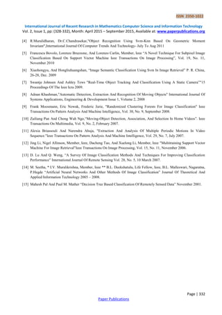 ISSN 2350-1022
International Journal of Recent Research in Mathematics Computer Science and Information Technology
Vol. 2, Issue 1, pp: (328-332), Month: April 2015 – September 2015, Available at: www.paperpublications.org
Page | 332
Paper Publications
[4] R.Muralidharan, Dr.C.Chandrasekar,"Object Recognition Using Svm-Knn Based On Geometric Moment
Invariant",International Journal Of Computer Trends And Technology- July To Aug 2011
[5] Francesca Bovolo, Lorenzo Bruzzone, And Lorenzo Carlin, Member, Ieee “A Novel Technique For Subpixel Image
Classification Based On Support Vector Machine Ieee Transactions On Image Processing”, Vol. 19, No. 11,
November 2010
[6] Xiaohongyu, And Hongliuhuangshan, “Image Semantic Classification Using Svm In Image Retrieval” P. R. China,
26-28, Dec. 2009
[7] Swantje Johnsen And Ashley Tews "Real-Time Object Tracking And Classification Using A Static Camera”"15
Proceedings Of The Ieee Icra 2009.
[8] Adnan Khashman,"Automatic Detection, Extraction And Recognition Of Moving Objects" International Journal Of
Systems Applications, Engineering & Development Issue 1, Volume 2, 2008
[9] Frank Moosmann, Eric Nowak, Frederic Jurie, "Randomized Clustering Forests For Image Classification" Ieee
Transactions On Pattern Analysis And Machine Intelligence, Vol. 30, No. 9, September 2008.
[10] Zailiang Pan And Chong Wah Ngo,“Moving-Object Detection, Association, And Selection In Home Videos”. Ieee
Transactions On Multimedia, Vol. 9, No. 2, February 2007.
[11] Alexia Briassouli And Narendra Ahuja, "Extraction And Analysis Of Multiple Periodic Motions In Video
Sequence."Ieee Transactions On Pattern Analysis And Machine Intelligence, Vol. 29, No. 7, July 2007.
[12] Jing Li, Nigel Allinson, Member, Ieee, Dacheng Tao, And Xuelong Li, Member, Ieee "Multitraining Support Vector
Machine For Image Retrieval"Ieee Transactions On Image Processing, Vol. 15, No. 11, November 2006.
[13] D. Lu And Q. Weng, “A Survey Of Image Classification Methods And Techniques For Improving Classification
Performance” International Journal Of Remote Sensing Vol. 28, No. 5, 10 March 2007.
[14] M. Seetha, * I.V. Muralikrishna, Member, Ieee ** B.L. Deekshatulu, Life Fellow, Ieee, B.L. Malleswari, Nagaratna,
P.Hegde “Artificial Neural Networks And Other Methods Of Image Classification” Journal Of Theoretical And
Applied Information Technology 2005 – 2008.
[15] Mahesh Pal And Paul M. Mather “Decision Tree Based Classification Of Remotely Sensed Data” November 2001.
 