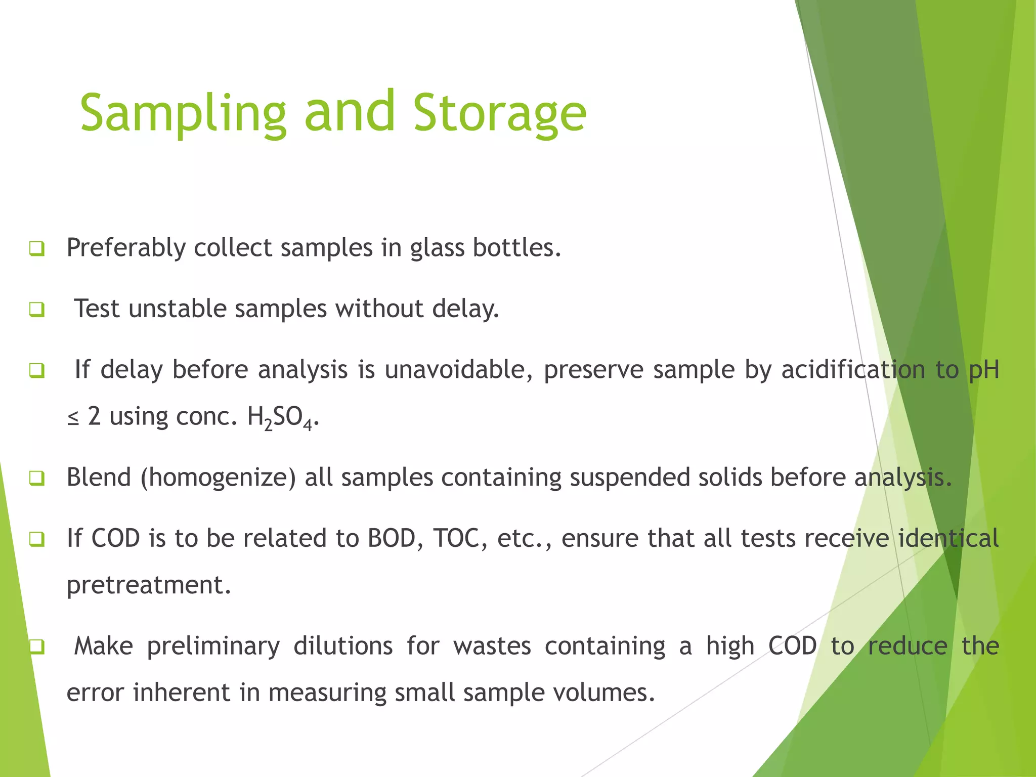 Sampling and Storage 
 Preferably collect samples in glass bottles. 
 Test unstable samples without delay. 
 If delay before analysis is unavoidable, preserve sample by acidification to pH 
≤ 2 using conc. H2SO4. 
 Blend (homogenize) all samples containing suspended solids before analysis. 
 If COD is to be related to BOD, TOC, etc., ensure that all tests receive identical 
pretreatment. 
 Make preliminary dilutions for wastes containing a high COD to reduce the 
error inherent in measuring small sample volumes. 
 