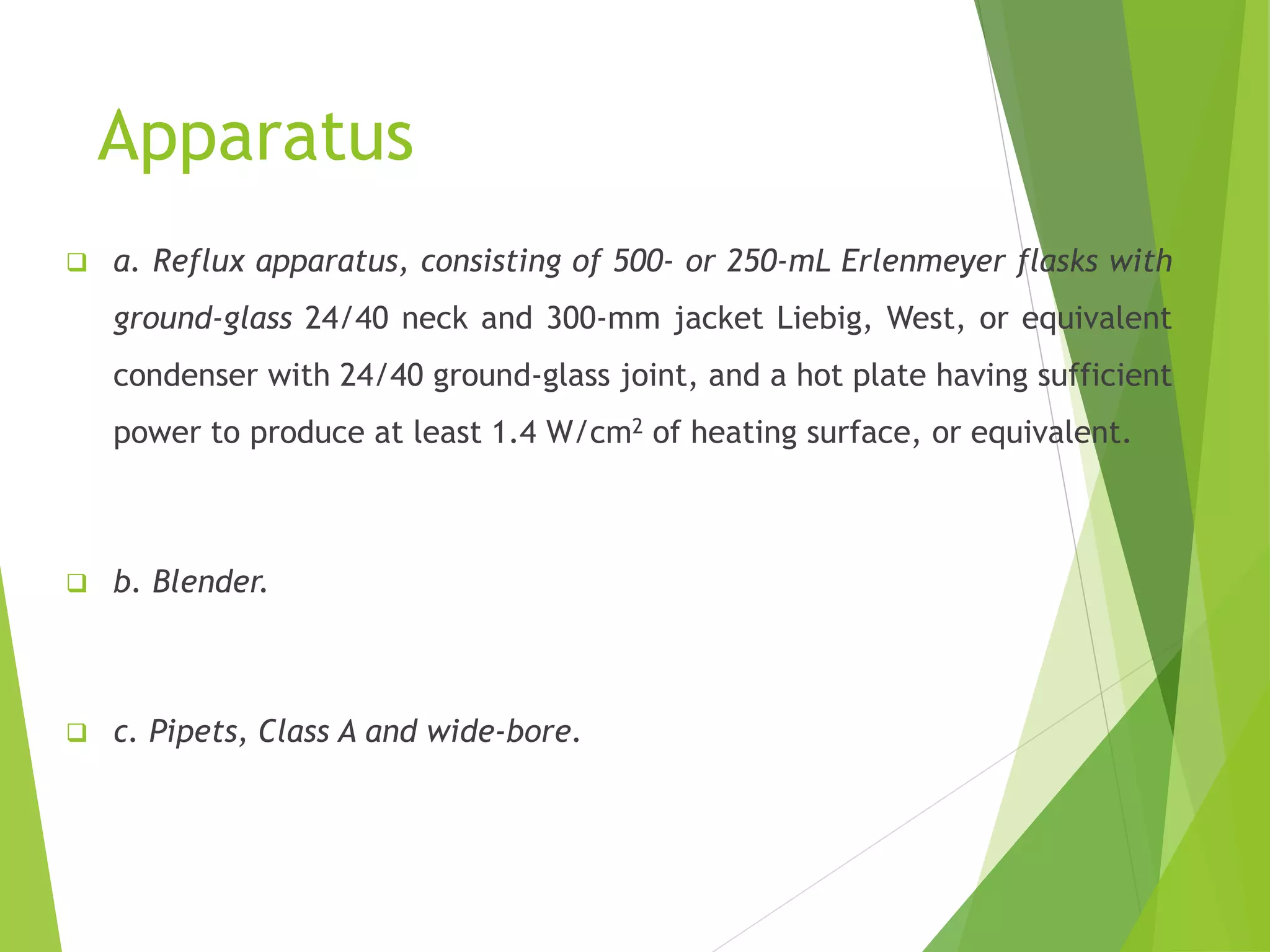 Apparatus 
 a. Reflux apparatus, consisting of 500- or 250-mL Erlenmeyer flasks with 
ground-glass 24/40 neck and 300-mm jacket Liebig, West, or equivalent 
condenser with 24/40 ground-glass joint, and a hot plate having sufficient 
power to produce at least 1.4 W/cm2 of heating surface, or equivalent. 
 b. Blender. 
 c. Pipets, Class A and wide-bore. 
 