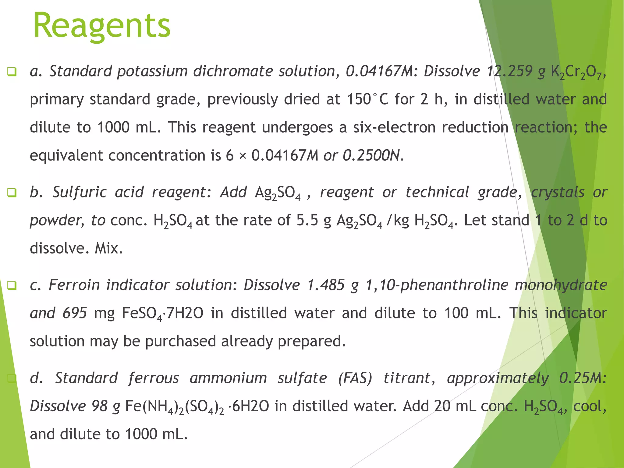 Reagents 
 a. Standard potassium dichromate solution, 0.04167M: Dissolve 12.259 g K2Cr2O7, 
primary standard grade, previously dried at 150°C for 2 h, in distilled water and 
dilute to 1000 mL. This reagent undergoes a six-electron reduction reaction; the 
equivalent concentration is 6 × 0.04167M or 0.2500N. 
 b. Sulfuric acid reagent: Add Ag2SO4 , reagent or technical grade, crystals or 
powder, to conc. H2SO4 at the rate of 5.5 g Ag2SO4 /kg H2SO4. Let stand 1 to 2 d to 
dissolve. Mix. 
 c. Ferroin indicator solution: Dissolve 1.485 g 1,10-phenanthroline monohydrate 
and 695 mg FeSO4⋅7H2O in distilled water and dilute to 100 mL. This indicator 
solution may be purchased already prepared. 
 d. Standard ferrous ammonium sulfate (FAS) titrant, approximately 0.25M: 
Dissolve 98 g Fe(NH4)2(SO4)2 ⋅6H2O in distilled water. Add 20 mL conc. H2SO4, cool, 
and dilute to 1000 mL. 
 