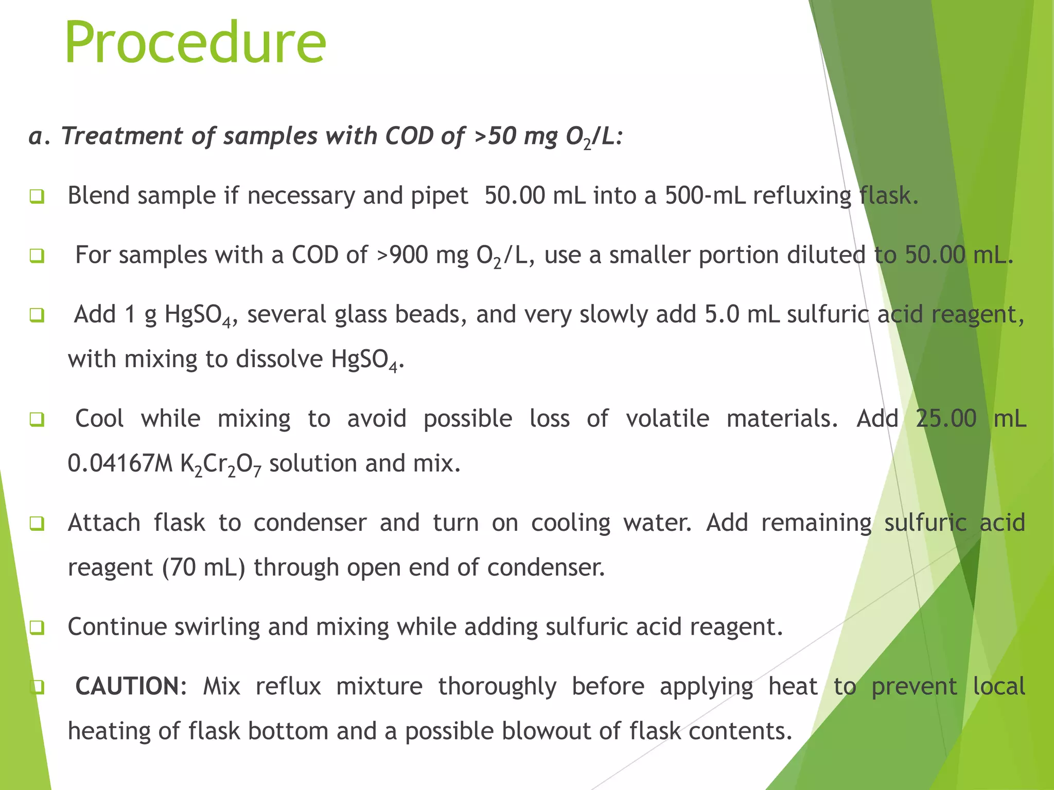 Procedure 
a. Treatment of samples with COD of >50 mg O2/L: 
 Blend sample if necessary and pipet 50.00 mL into a 500-mL refluxing flask. 
 For samples with a COD of >900 mg O2/L, use a smaller portion diluted to 50.00 mL. 
 Add 1 g HgSO4, several glass beads, and very slowly add 5.0 mL sulfuric acid reagent, 
with mixing to dissolve HgSO4. 
 Cool while mixing to avoid possible loss of volatile materials. Add 25.00 mL 
0.04167M K2Cr2O7 solution and mix. 
 Attach flask to condenser and turn on cooling water. Add remaining sulfuric acid 
reagent (70 mL) through open end of condenser. 
 Continue swirling and mixing while adding sulfuric acid reagent. 
 CAUTION: Mix reflux mixture thoroughly before applying heat to prevent local 
heating of flask bottom and a possible blowout of flask contents. 
 