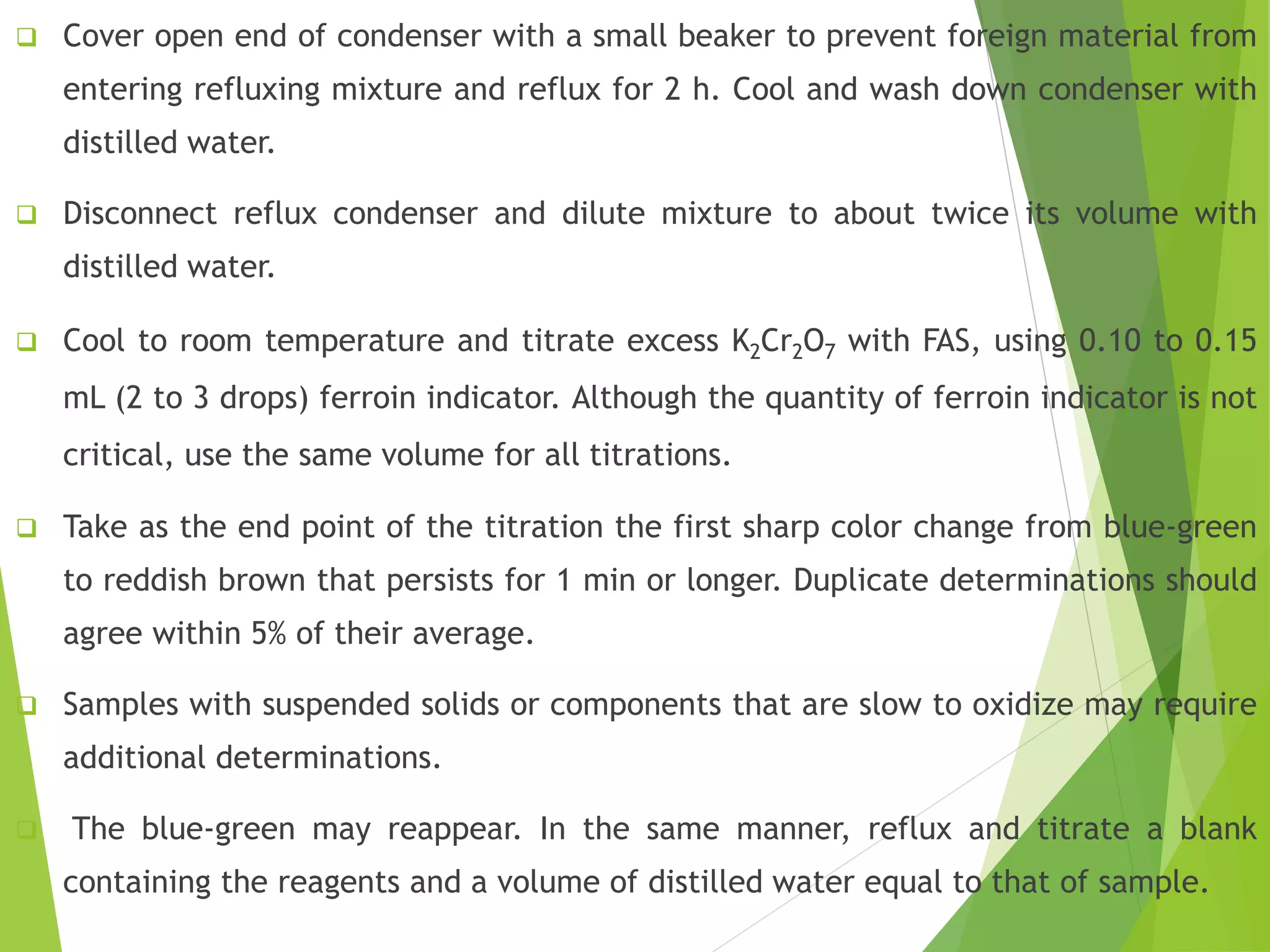 Cover open end of condenser with a small beaker to prevent foreign material from 
entering refluxing mixture and reflux for 2 h. Cool and wash down condenser with 
distilled water. 
 Disconnect reflux condenser and dilute mixture to about twice its volume with 
distilled water. 
 Cool to room temperature and titrate excess K2Cr2O7 with FAS, using 0.10 to 0.15 
mL (2 to 3 drops) ferroin indicator. Although the quantity of ferroin indicator is not 
critical, use the same volume for all titrations. 
 Take as the end point of the titration the first sharp color change from blue-green 
to reddish brown that persists for 1 min or longer. Duplicate determinations should 
agree within 5% of their average. 
 Samples with suspended solids or components that are slow to oxidize may require 
additional determinations. 
 The blue-green may reappear. In the same manner, reflux and titrate a blank 
containing the reagents and a volume of distilled water equal to that of sample. 
 