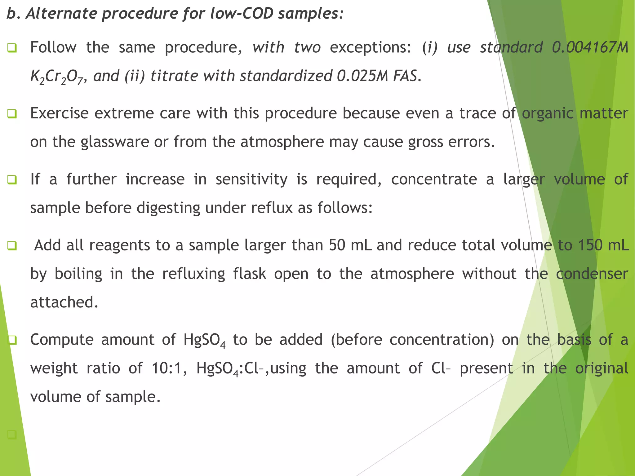 b. Alternate procedure for low-COD samples: 
 Follow the same procedure, with two exceptions: (i) use standard 0.004167M 
K2Cr2O7, and (ii) titrate with standardized 0.025M FAS. 
 Exercise extreme care with this procedure because even a trace of organic matter 
on the glassware or from the atmosphere may cause gross errors. 
 If a further increase in sensitivity is required, concentrate a larger volume of 
sample before digesting under reflux as follows: 
 Add all reagents to a sample larger than 50 mL and reduce total volume to 150 mL 
by boiling in the refluxing flask open to the atmosphere without the condenser 
attached. 
 Compute amount of HgSO4 to be added (before concentration) on the basis of a 
weight ratio of 10:1, HgSO4:Cl–,using the amount of Cl– present in the original 
volume of sample. 
 
 