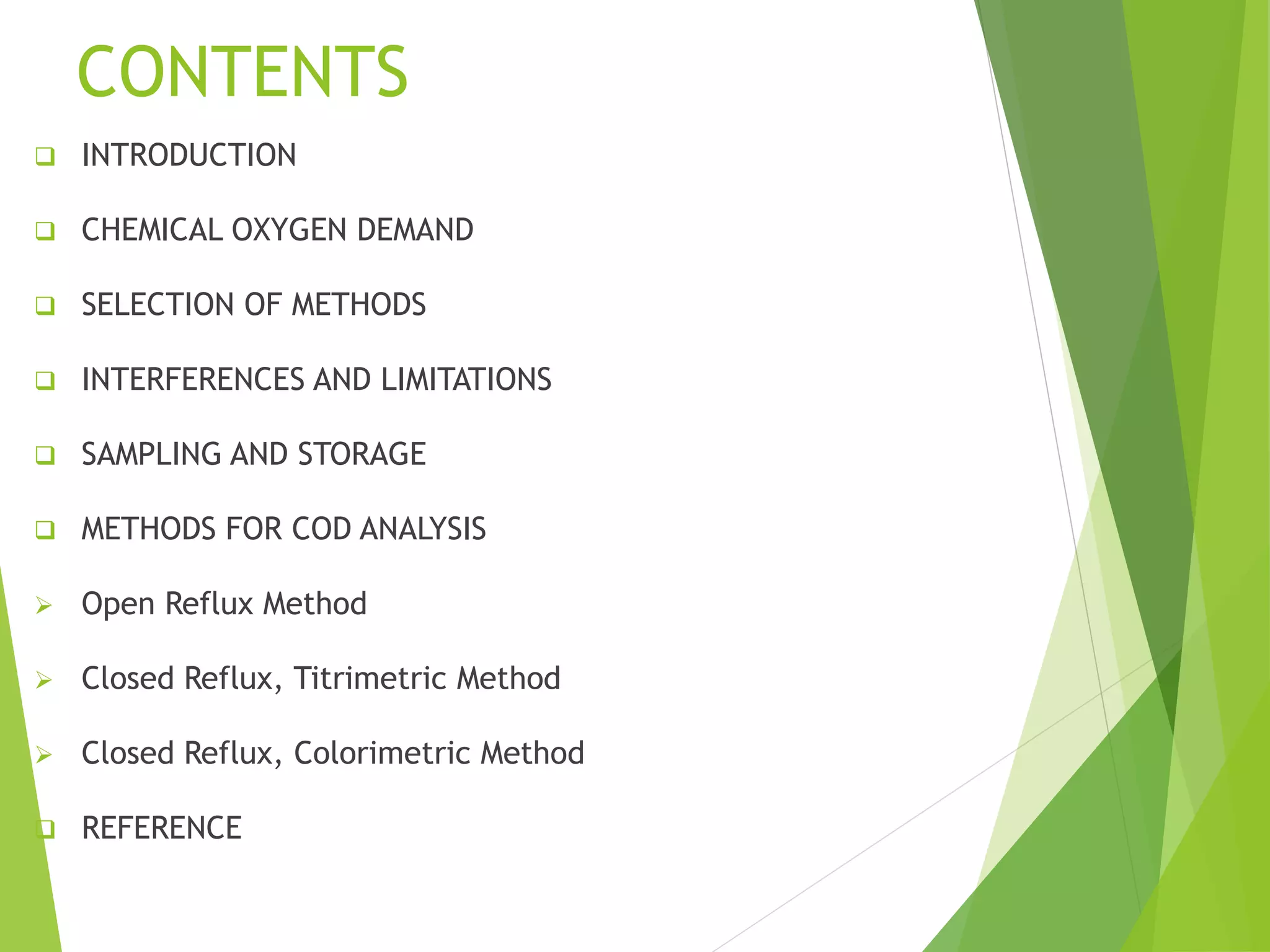 CONTENTS 
 INTRODUCTION 
 CHEMICAL OXYGEN DEMAND 
 SELECTION OF METHODS 
 INTERFERENCES AND LIMITATIONS 
 SAMPLING AND STORAGE 
 METHODS FOR COD ANALYSIS 
 Open Reflux Method 
 Closed Reflux, Titrimetric Method 
 Closed Reflux, Colorimetric Method 
 REFERENCE 
 