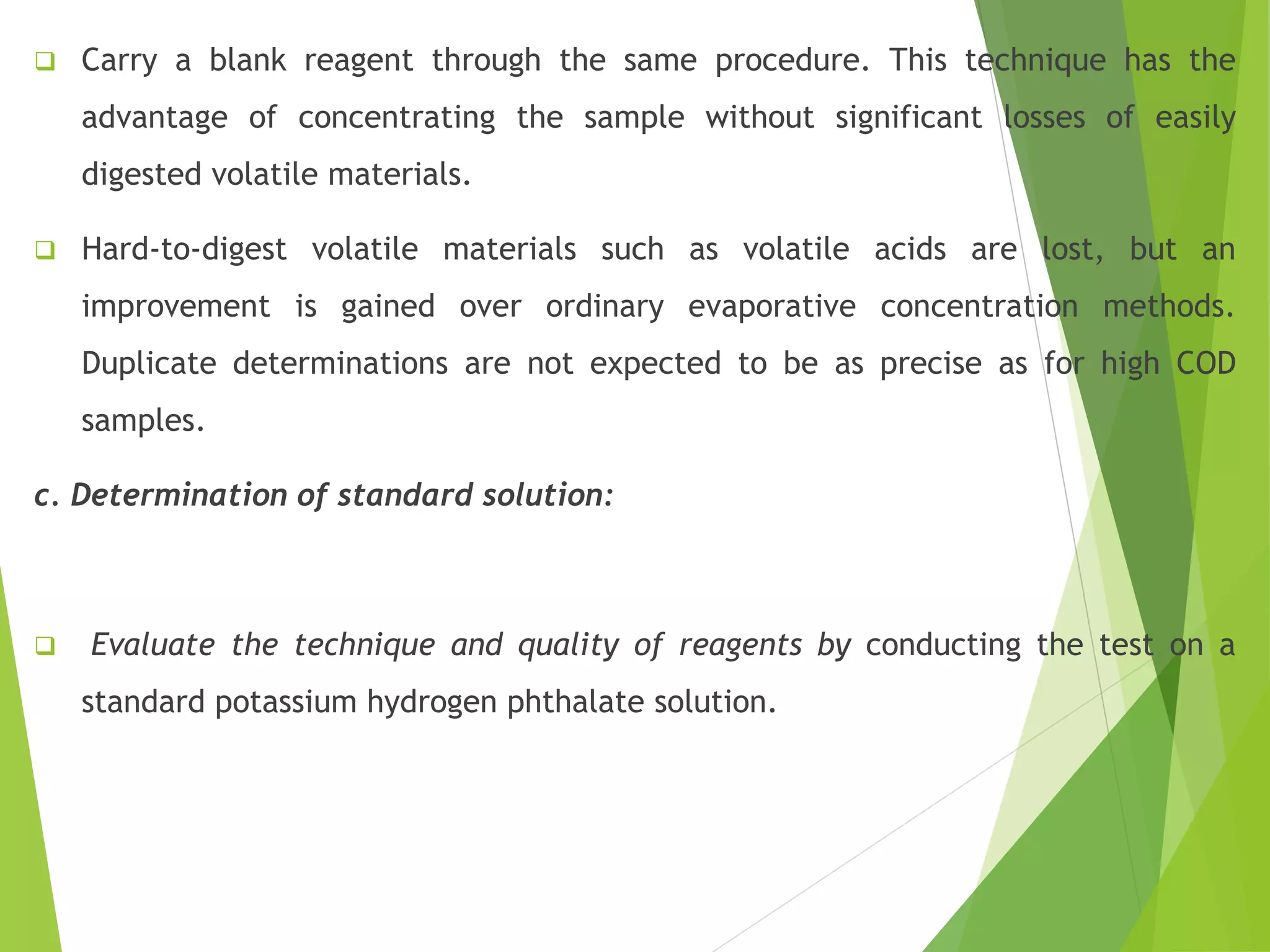  Carry a blank reagent through the same procedure. This technique has the 
advantage of concentrating the sample without significant losses of easily 
digested volatile materials. 
 Hard-to-digest volatile materials such as volatile acids are lost, but an 
improvement is gained over ordinary evaporative concentration methods. 
Duplicate determinations are not expected to be as precise as for high COD 
samples. 
c. Determination of standard solution: 
 Evaluate the technique and quality of reagents by conducting the test on a 
standard potassium hydrogen phthalate solution. 
 