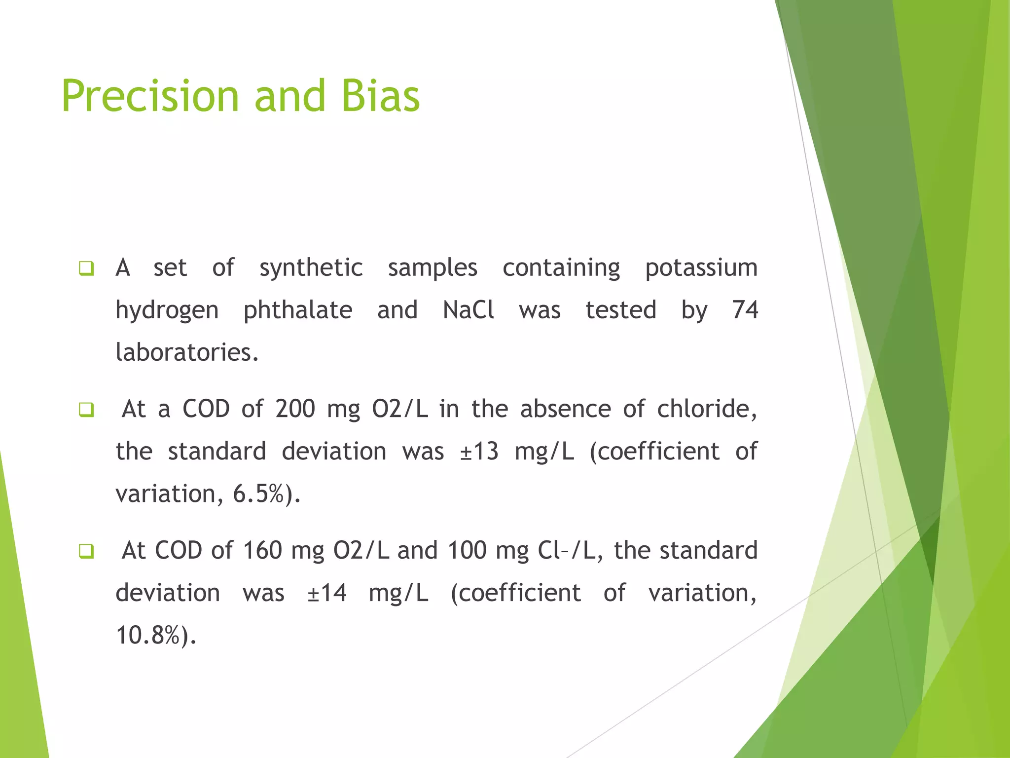 Precision and Bias 
 A set of synthetic samples containing potassium 
hydrogen phthalate and NaCl was tested by 74 
laboratories. 
 At a COD of 200 mg O2/L in the absence of chloride, 
the standard deviation was ±13 mg/L (coefficient of 
variation, 6.5%). 
 At COD of 160 mg O2/L and 100 mg Cl–/L, the standard 
deviation was ±14 mg/L (coefficient of variation, 
10.8%). 
 