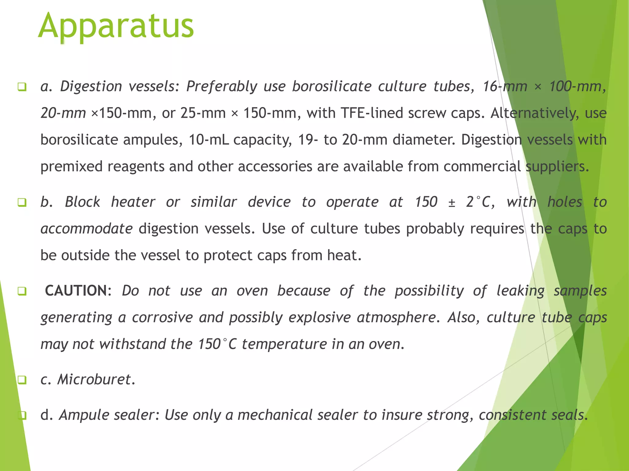 Apparatus 
 a. Digestion vessels: Preferably use borosilicate culture tubes, 16-mm × 100-mm, 
20-mm ×150-mm, or 25-mm × 150-mm, with TFE-lined screw caps. Alternatively, use 
borosilicate ampules, 10-mL capacity, 19- to 20-mm diameter. Digestion vessels with 
premixed reagents and other accessories are available from commercial suppliers. 
 b. Block heater or similar device to operate at 150 ± 2°C, with holes to 
accommodate digestion vessels. Use of culture tubes probably requires the caps to 
be outside the vessel to protect caps from heat. 
 CAUTION: Do not use an oven because of the possibility of leaking samples 
generating a corrosive and possibly explosive atmosphere. Also, culture tube caps 
may not withstand the 150°C temperature in an oven. 
 c. Microburet. 
 d. Ampule sealer: Use only a mechanical sealer to insure strong, consistent seals. 
 