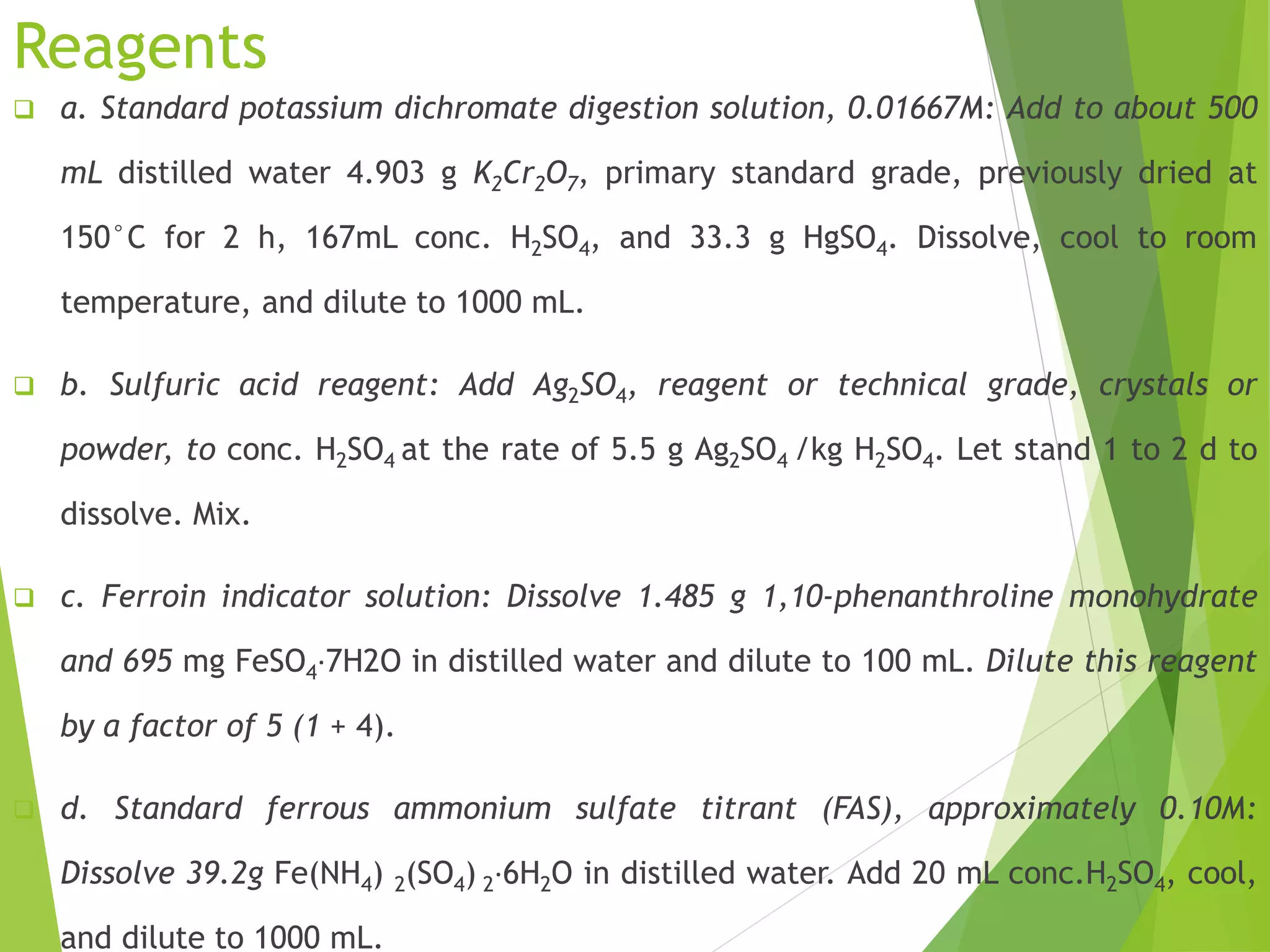 Reagents 
 a. Standard potassium dichromate digestion solution, 0.01667M: Add to about 500 
mL distilled water 4.903 g K2Cr2O7, primary standard grade, previously dried at 
150°C for 2 h, 167mL conc. H2SO4, and 33.3 g HgSO4. Dissolve, cool to room 
temperature, and dilute to 1000 mL. 
 b. Sulfuric acid reagent: Add Ag2SO4, reagent or technical grade, crystals or 
powder, to conc. H2SO4 at the rate of 5.5 g Ag2SO4 /kg H2SO4. Let stand 1 to 2 d to 
dissolve. Mix. 
 c. Ferroin indicator solution: Dissolve 1.485 g 1,10-phenanthroline monohydrate 
and 695 mg FeSO4⋅7H2O in distilled water and dilute to 100 mL. Dilute this reagent 
by a factor of 5 (1 + 4). 
 d. Standard ferrous ammonium sulfate titrant (FAS), approximately 0.10M: 
Dissolve 39.2g Fe(NH4) 2(SO4) 2⋅6H2O in distilled water. Add 20 mL conc.H2SO4, cool, 
and dilute to 1000 mL. 
 