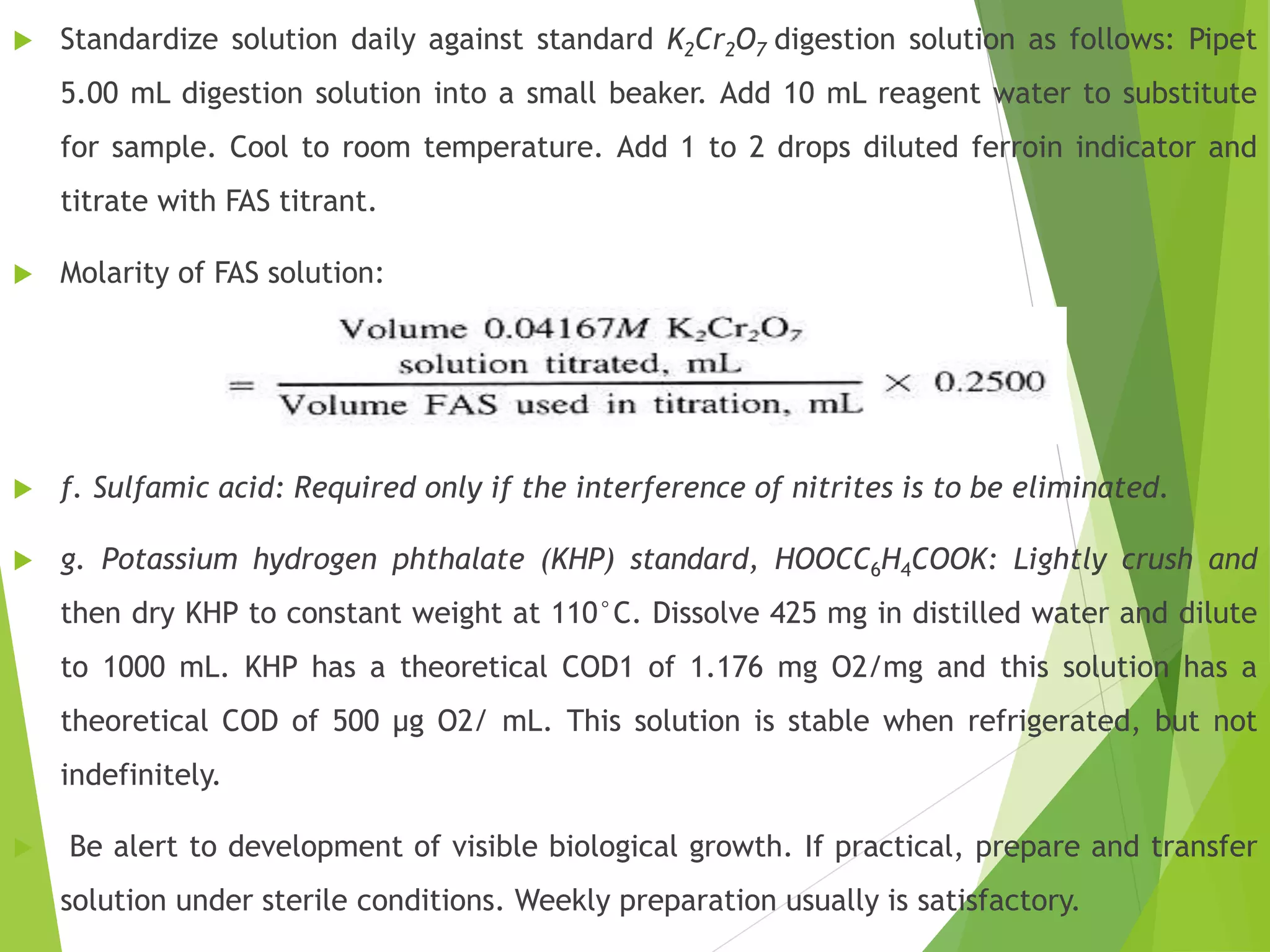 Standardize solution daily against standard K2Cr2O7 digestion solution as follows: Pipet 
5.00 mL digestion solution into a small beaker. Add 10 mL reagent water to substitute 
for sample. Cool to room temperature. Add 1 to 2 drops diluted ferroin indicator and 
titrate with FAS titrant. 
 Molarity of FAS solution: 
 f. Sulfamic acid: Required only if the interference of nitrites is to be eliminated. 
 g. Potassium hydrogen phthalate (KHP) standard, HOOCC6H4COOK: Lightly crush and 
then dry KHP to constant weight at 110°C. Dissolve 425 mg in distilled water and dilute 
to 1000 mL. KHP has a theoretical COD1 of 1.176 mg O2/mg and this solution has a 
theoretical COD of 500 μg O2/ mL. This solution is stable when refrigerated, but not 
indefinitely. 
 Be alert to development of visible biological growth. If practical, prepare and transfer 
solution under sterile conditions. Weekly preparation usually is satisfactory. 
 