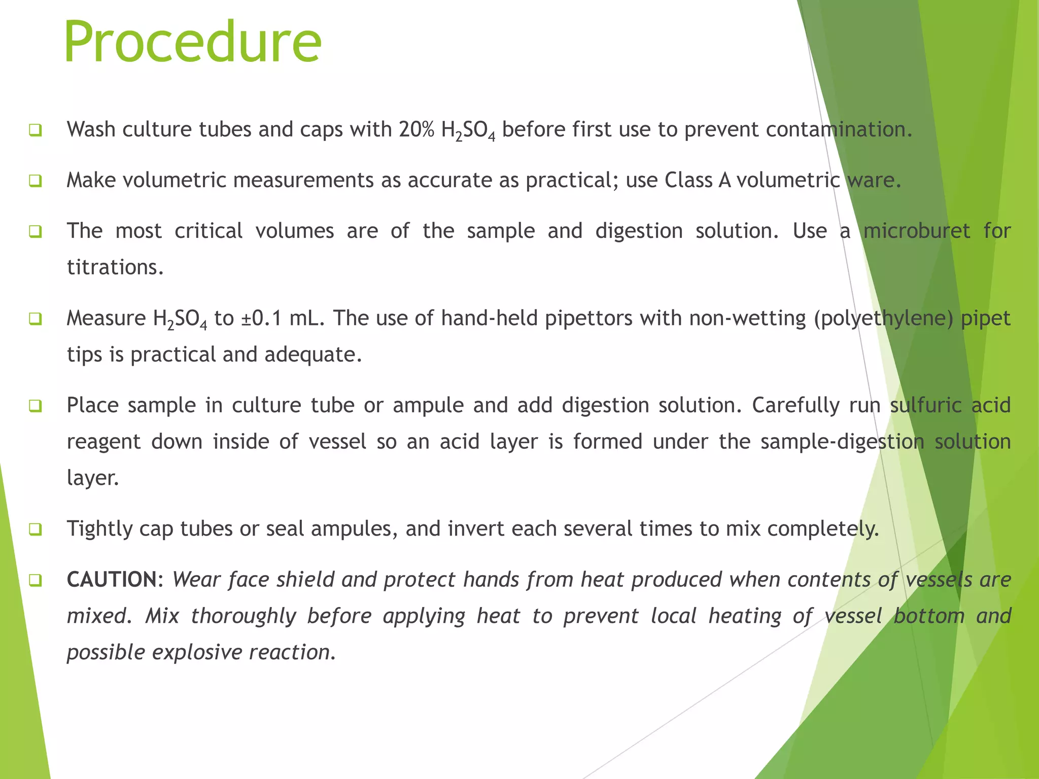 Procedure 
 Wash culture tubes and caps with 20% H2SO4 before first use to prevent contamination. 
 Make volumetric measurements as accurate as practical; use Class A volumetric ware. 
 The most critical volumes are of the sample and digestion solution. Use a microburet for 
titrations. 
 Measure H2SO4 to ±0.1 mL. The use of hand-held pipettors with non-wetting (polyethylene) pipet 
tips is practical and adequate. 
 Place sample in culture tube or ampule and add digestion solution. Carefully run sulfuric acid 
reagent down inside of vessel so an acid layer is formed under the sample-digestion solution 
layer. 
 Tightly cap tubes or seal ampules, and invert each several times to mix completely. 
 CAUTION: Wear face shield and protect hands from heat produced when contents of vessels are 
mixed. Mix thoroughly before applying heat to prevent local heating of vessel bottom and 
possible explosive reaction. 
 