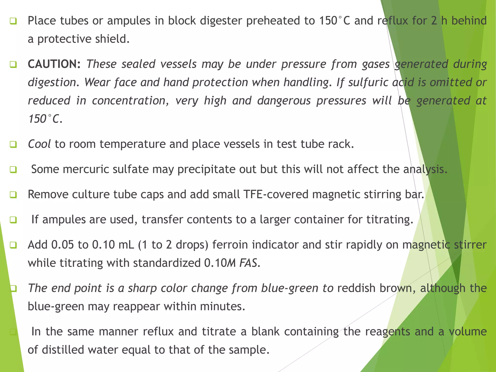  Place tubes or ampules in block digester preheated to 150°C and reflux for 2 h behind 
a protective shield. 
 CAUTION: These sealed vessels may be under pressure from gases generated during 
digestion. Wear face and hand protection when handling. If sulfuric acid is omitted or 
reduced in concentration, very high and dangerous pressures will be generated at 
150°C. 
 Cool to room temperature and place vessels in test tube rack. 
 Some mercuric sulfate may precipitate out but this will not affect the analysis. 
 Remove culture tube caps and add small TFE-covered magnetic stirring bar. 
 If ampules are used, transfer contents to a larger container for titrating. 
 Add 0.05 to 0.10 mL (1 to 2 drops) ferroin indicator and stir rapidly on magnetic stirrer 
while titrating with standardized 0.10M FAS. 
 The end point is a sharp color change from blue-green to reddish brown, although the 
blue-green may reappear within minutes. 
 In the same manner reflux and titrate a blank containing the reagents and a volume 
of distilled water equal to that of the sample. 
 