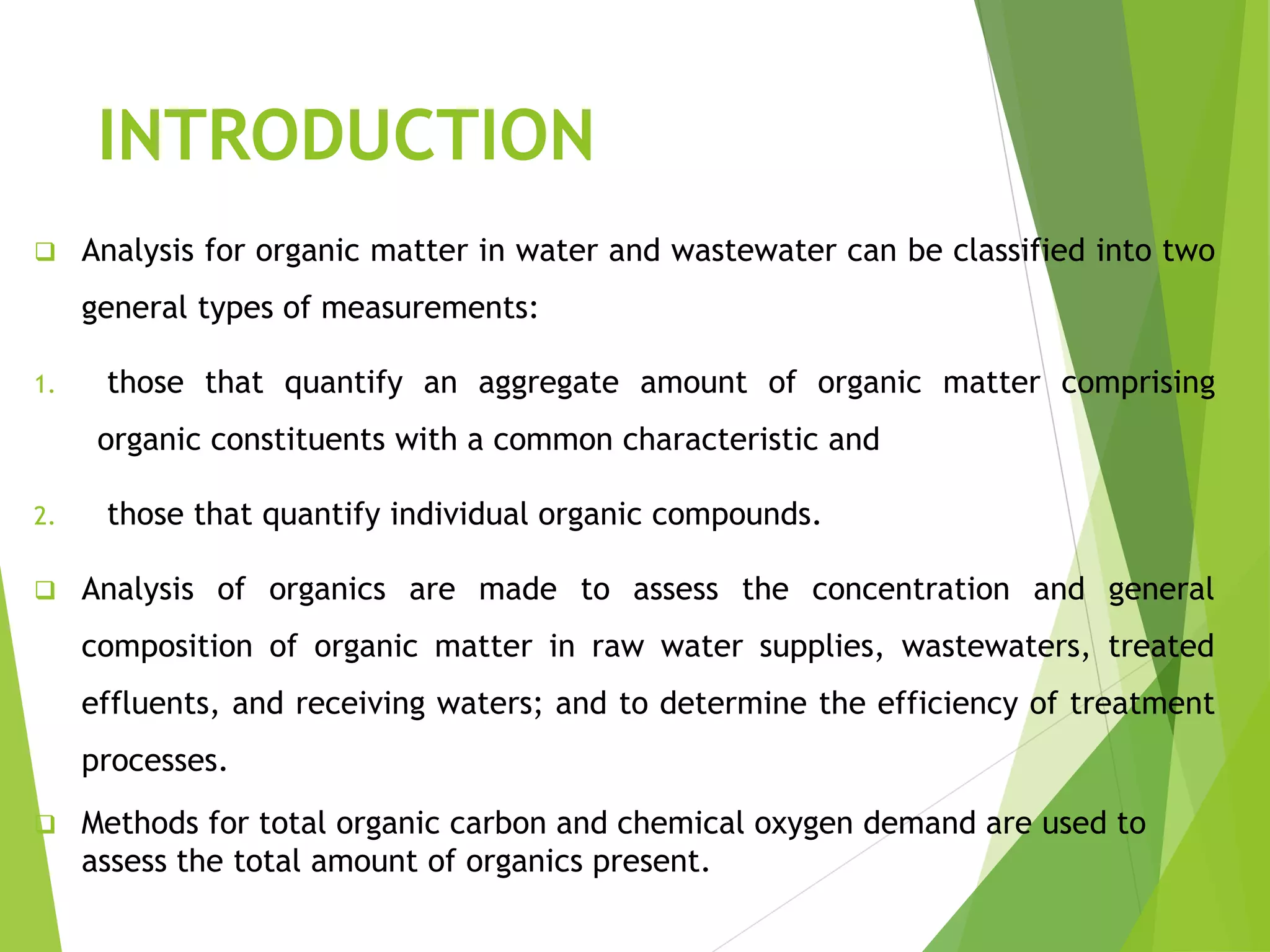 INTRODUCTION 
 Analysis for organic matter in water and wastewater can be classified into two 
general types of measurements: 
1. those that quantify an aggregate amount of organic matter comprising 
organic constituents with a common characteristic and 
2. those that quantify individual organic compounds. 
 Analysis of organics are made to assess the concentration and general 
composition of organic matter in raw water supplies, wastewaters, treated 
effluents, and receiving waters; and to determine the efficiency of treatment 
processes. 
 Methods for total organic carbon and chemical oxygen demand are used to 
assess the total amount of organics present. 
 