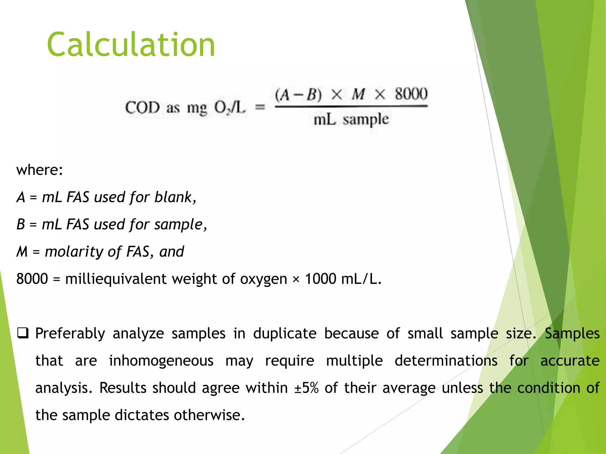 Calculation 
where: 
A = mL FAS used for blank, 
B = mL FAS used for sample, 
M = molarity of FAS, and 
8000 = milliequivalent weight of oxygen × 1000 mL/L. 
 Preferably analyze samples in duplicate because of small sample size. Samples 
that are inhomogeneous may require multiple determinations for accurate 
analysis. Results should agree within ±5% of their average unless the condition of 
the sample dictates otherwise. 
 