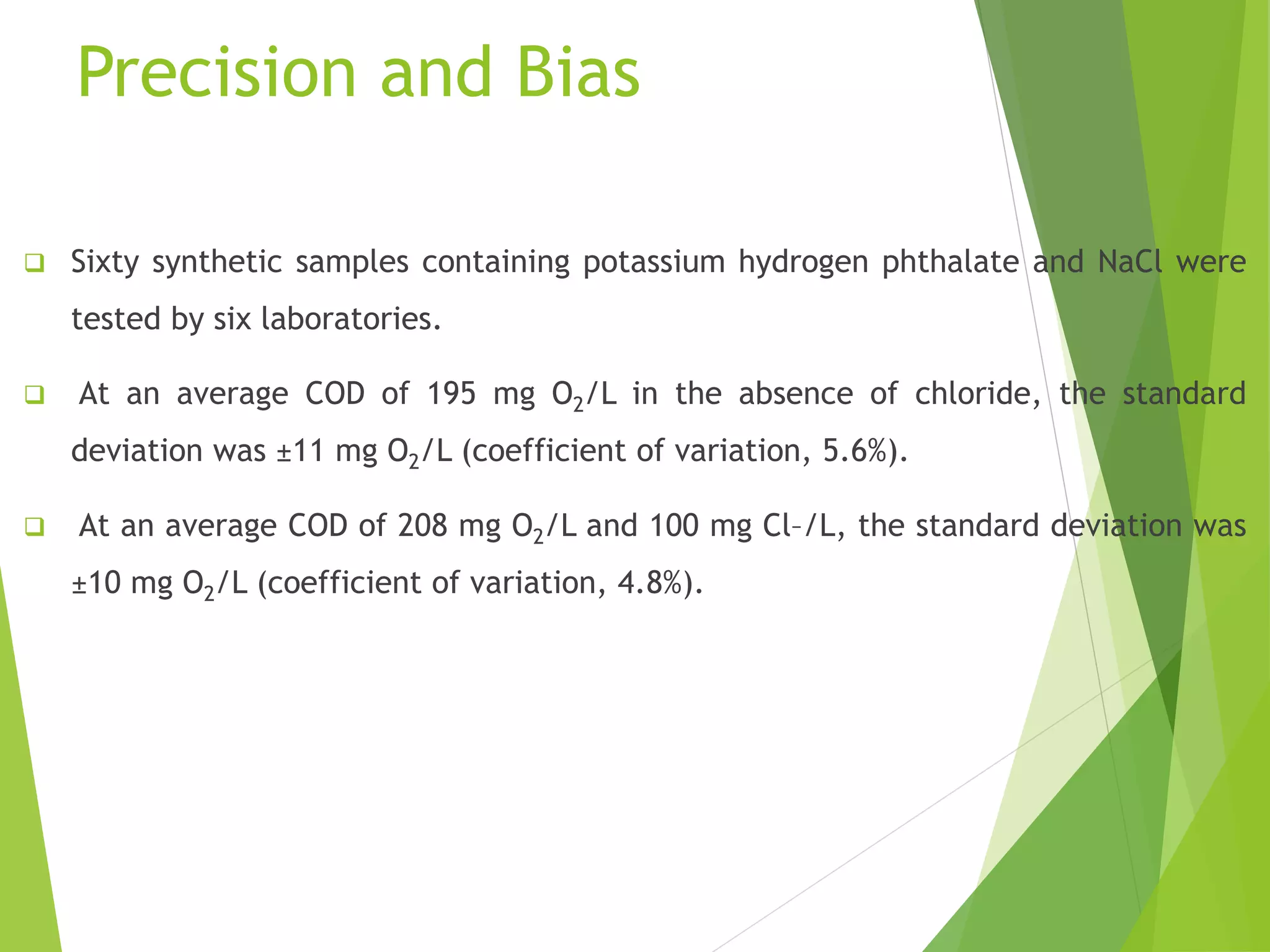 Precision and Bias 
 Sixty synthetic samples containing potassium hydrogen phthalate and NaCl were 
tested by six laboratories. 
 At an average COD of 195 mg O2/L in the absence of chloride, the standard 
deviation was ±11 mg O2/L (coefficient of variation, 5.6%). 
 At an average COD of 208 mg O2/L and 100 mg Cl–/L, the standard deviation was 
±10 mg O2/L (coefficient of variation, 4.8%). 
 