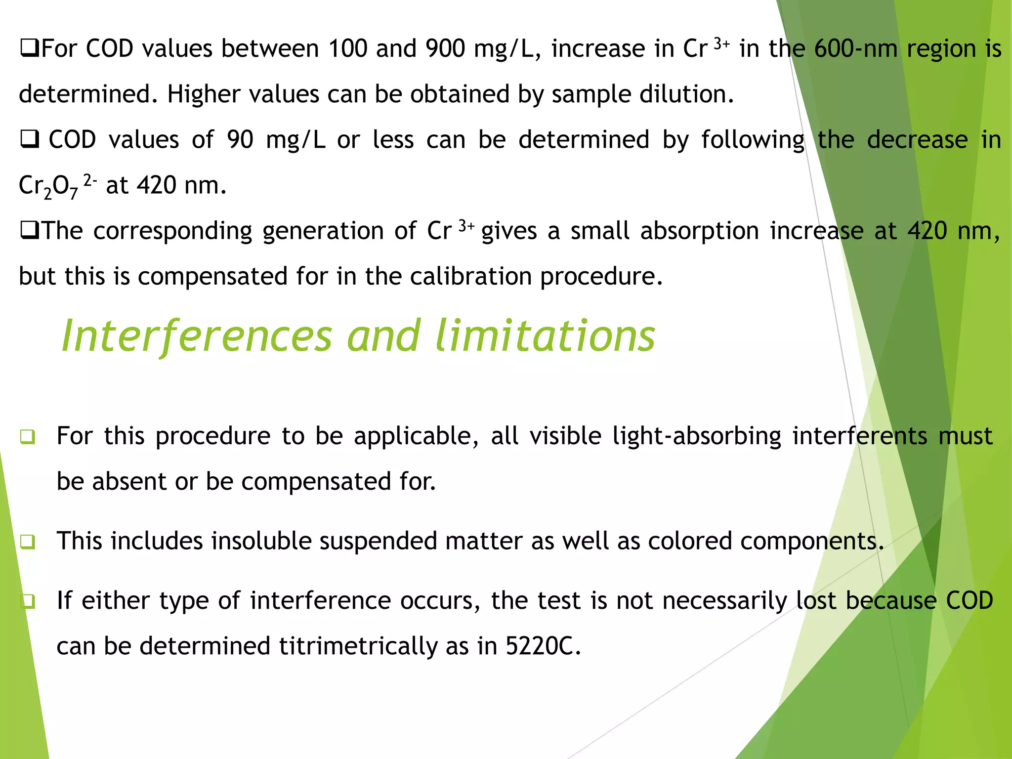 For COD values between 100 and 900 mg/L, increase in Cr 3+ in the 600-nm region is 
determined. Higher values can be obtained by sample dilution. 
 COD values of 90 mg/L or less can be determined by following the decrease in 
CrO2- at 420 nm. 
27 
The corresponding generation of Cr 3+ gives a small absorption increase at 420 nm, 
but this is compensated for in the calibration procedure. 
Interferences and limitations 
 For this procedure to be applicable, all visible light-absorbing interferents must 
be absent or be compensated for. 
 This includes insoluble suspended matter as well as colored components. 
 If either type of interference occurs, the test is not necessarily lost because COD 
can be determined titrimetrically as in 5220C. 
 