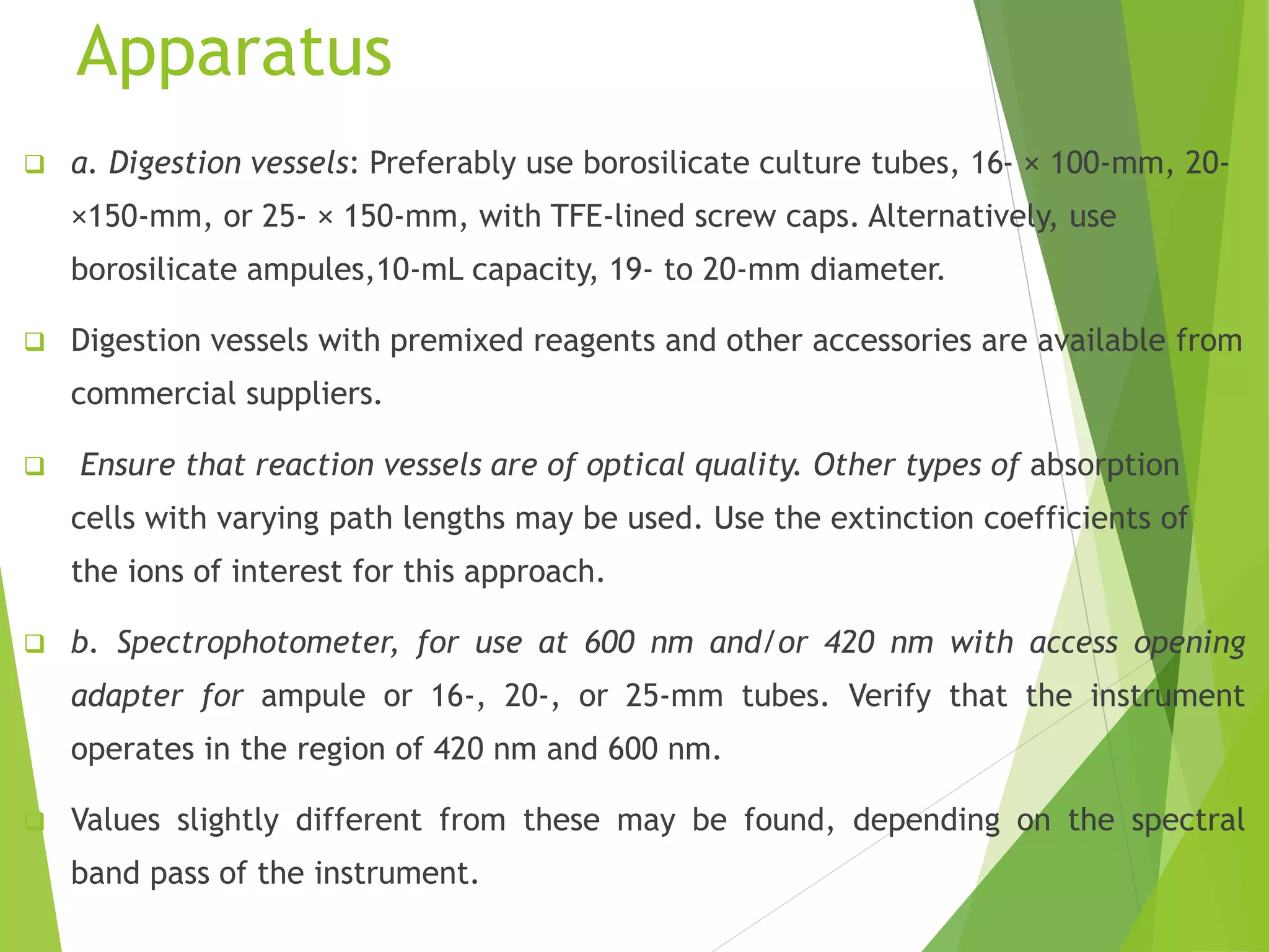 Apparatus 
 a. Digestion vessels: Preferably use borosilicate culture tubes, 16- × 100-mm, 20- 
×150-mm, or 25- × 150-mm, with TFE-lined screw caps. Alternatively, use 
borosilicate ampules,10-mL capacity, 19- to 20-mm diameter. 
 Digestion vessels with premixed reagents and other accessories are available from 
commercial suppliers. 
 Ensure that reaction vessels are of optical quality. Other types of absorption 
cells with varying path lengths may be used. Use the extinction coefficients of 
the ions of interest for this approach. 
 b. Spectrophotometer, for use at 600 nm and/or 420 nm with access opening 
adapter for ampule or 16-, 20-, or 25-mm tubes. Verify that the instrument 
operates in the region of 420 nm and 600 nm. 
 Values slightly different from these may be found, depending on the spectral 
band pass of the instrument. 
 