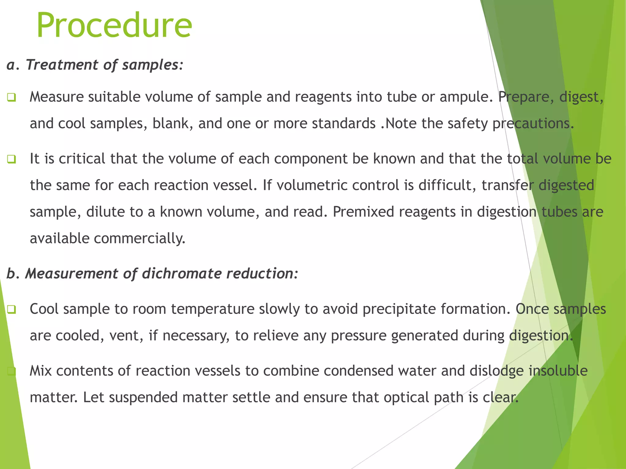 Procedure 
a. Treatment of samples: 
 Measure suitable volume of sample and reagents into tube or ampule. Prepare, digest, 
and cool samples, blank, and one or more standards .Note the safety precautions. 
 It is critical that the volume of each component be known and that the total volume be 
the same for each reaction vessel. If volumetric control is difficult, transfer digested 
sample, dilute to a known volume, and read. Premixed reagents in digestion tubes are 
available commercially. 
b. Measurement of dichromate reduction: 
 Cool sample to room temperature slowly to avoid precipitate formation. Once samples 
are cooled, vent, if necessary, to relieve any pressure generated during digestion. 
 Mix contents of reaction vessels to combine condensed water and dislodge insoluble 
matter. Let suspended matter settle and ensure that optical path is clear. 
 